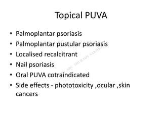 Topical PUVA
• Palmoplantar psoriasis
• Palmoplantar pustular psoriasis
• Localised recalcitrant
• Nail psoriasis
• Oral PUVA cotraindicated
• Side effects - phototoxicity ,ocular ,skin
cancers
 