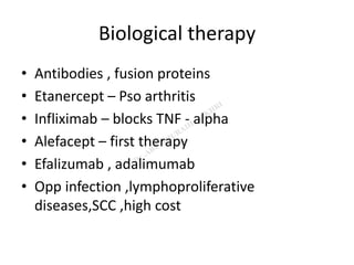 Biological therapy
• Antibodies , fusion proteins
• Etanercept – Pso arthritis
• Infliximab – blocks TNF - alpha
• Alefacept – first therapy
• Efalizumab , adalimumab
• Opp infection ,lymphoproliferative
diseases,SCC ,high cost
 