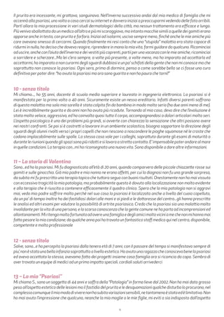 11
Il prurito era incessante, mi grattavo, sanguinavo. Nell’inverno successivo andai dal mio medico di famiglia che mi
accennò alla psoriasi, una volta a casa cercai su internet e davvero iniziai a preoccuparmi vedendo delle foto orribili.
Partì allora la mia processione in vari studi dermatologici della città, ma nessun trattamento era efficace e lungo.
Piùvenivosballottatadaunmedicoall’altroepiùmiscoraggiavo,maintantomacchiesimiliaquelledeigomitierano
apparse anche in testa, con prurito e forfora. Iniziai ad isolarmi, uscivo sempre meno, finchè anche le mie amiche più
care avevano smesso di cercarmi. Quando finalmente mi resi conto che una “stupida” malattia era stata capace di
ridurmi in nulla, ho deciso che dovevo reagire, riprendere in mano la mia vita, farmi guidare da qualcuno. Ricominciai
aduscire,ancheconl’aiutodell’invernoedeivestitipiùcoprenti,partiiperunavacanzaconlemieamiche,ricominciai
a sorridere e scherzare...Ma lei c’era sempre, a volte più presente, a volte meno, ma ho imparato ad accettarla ed
accettarmi, ho imparato a non curarmi degli sguardi dubbiosi e un po’ schifati della gente che non mi conosce ma che
soprattutto non conosce la psoriasi. Ogni sera, prima di dormire, penso a come sarebbe bello se ci fosse una cura
definitiva per poter dire: “ho avuto la psoriasi ma ora sono guarita e non ho paura che torni!”
10 - senza titolo
Mi chiamo..., ho 55 anni, docente di scuola media superiore e laureato in ingegneria elettronica. La psoriasi si è
manifestata per la prima volta a 40 anni. Sicuramente esiste un nesso ereditario. Infatti diversi parenti soffrono
di questa malattia ma solo mia sorella è stata colpita fin da bambina in modo molto serio (ha due anni meno di me).
Lei è incredibilmente guarita e da anni non ha avuto più ricadute. Tornando al mio caso, devo dire che l’evoluzione è
stata molto veloce, aggressiva, ed ha coinvolto quasi tutto il corpo, accompagnandosi a dolori articolari molto seri.
L’aspetto psicologico è uno dei problemi più grandi, si avverte con chiarezza la sensazione che altri possono avere
nei nostri confronti. Se poi si è costretti a lavorare in un ambiente scolastico, bisogna sopportare la direzione degli
sguardi degli alunni rivolti verso i propri capelli che non riescono a nascondere le piaghe squamose né le croste che
cadono implacabilmente sulle spalle. La stessa cosa vale per i colleghi, soprattuto durante gli esami di maturità o
duranteleriunioniquandoglispazisonopiùridottiesilavoraastrettocontatto.E’impensabilepoterandarealmare
in quelle condizioni. La terapia con...mi ha riconsegnato una nuova vita. Sono disponibile a dare altre informazioni.
11 – La storia di Valentina
Sono...ed ho la psoriasi. Mi fu diagnosticata all’età di 20 anni, quando comparvero delle piccole chiazzette rosse sui
gomiti e sulle ginocchia. Già mio padre e mio nonno ne erano affetti, per cui la diagnosi non fu una grande sorpresa,
da subito mi fu prescritta una terapia topica che tuttora seguo con buoni risultati. Onestamente non ho mai vissuto
con eccessiva tragicità la mia patologia, ma probabilmente questo è dovuto alla localizzazione non molto evidente
e alla terapia che è riuscita a contenere efficacemente il quadro clinico. Spero che la mia patologia non si aggravi
mai, vedo mio padre soffrire molto perchè nel suo caso la psoriasi è localizzata anche a livello del cuoio capelluto,
da un po’ di tempo inoltre ha dei fastidiosi dolori alle mani e ai piedi e le dottoresse del centro...gli hanno prescritto
le analisi ed altri esami per valutare la possibilità di artrite psoriasica. Credo che la psoriasi sia una malattia molto
invalidante per la vita di una persona, e la scarsa conoscenza che la gente comune ne ha porta ad incomprensioni ed
allontanamenti.Miritengomoltofortunataadavereunafamigliaedegliamicimoltoviciniamechenonmihannomai
fatto pesare la mia condizione; da qualche anno poi ho trovato un fantastico staff medico qui nel centro, disponibile,
competente e molto professionale
12 - senza titolo
Salve, sono...e ho percepito la psoriasi dalla tenera età di 7 anni; con il passare del tempo si manifestava sempre di
piu’,nonèstataunabellainfanziasoprattuttoalivelloestetico.Hoavutounaragazzacheconoscevabenelapsoriasi
ed aveva accettato la stessa, avevamo fatto dei progetti insieme casa famiglia ora si ricomcia da capo. Sembra di
aver trovato un equipe di medici ad un primo impatto speciali. cordiali saluti arrivederci
13 – La mia “Psoriasi”
Mi chiamo S., sono un soggetto di 44 anni e soffro della “Patologia” in forma lieve dal 2002. Non ho mai dato grosso
peso all’aspetto estetico delle lesioni ma il fastidio del prurito e le desquamazioni qualche disturbo lo procurano, nel
complessocomunqueilmiomododiviverenonhasubitovariazionisensibili,netantomenoèstatoedèlimitativo.Non
ho mai avuto l’impressione che qualcuno, neanche la mia moglie o le mie figlie, mi eviti o sia indisposto dall’aspetto
 