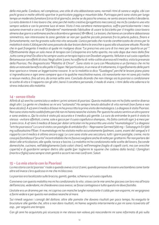 12
della mia pelle. Conduco, nel complesso, uno stile di vita abbastanza sano, normali ritmi di sonno e veglia, cibi con
pochi grassi e molte attività sportive in particolare jogging e mountain bike. Purtroppo però sono stato per lungo
tempo un moderato fumatore (circa 10 al giorno) e, anche se da poco ho smesso, ne sento ancora molto il desiderio.
La nota dolente è il mio lavoro che, amo perché molto creativo (progettista meccanico), ma mi fa condurre una vita
sempre seduto e con la perenne luce al neon. Visto il mio carattere meteoropatico, soffro particolarmente i mesi
autunno-invernali e cerco di “Difendermi” mantenendo l’abitudine di usare la bicicletta per il tragitto casa-lavoro
almenoduegiorniasettimanaancheadicembreegennaio(18+18km).Lelesioni,chehannouncarattereabbastanza
simmetrico, non interessano la zona genitale se non per qualche piccola presenza fra la peluria pubica, finora e
fortunatamente, non ha gravato sulla mia vita sessuale. L’unico periodo che ricordo caratterizzato da stress per la
malattiaèstatoil2004perchésonopassatodaduelesionidietroleorecchieaquasiallasituazioneattuale.Ricordo
che in quel frangente il medico al quale mi rivolgevo disse: “Le prescrivo una cura di tre mesi per ripulirla un po’ ”.
Effettivamente dopo un solo mese di terapia con Ciclosporina era tutto sparito, ma solo dopo due mesi dalla fine
,tutto come prima! Da allora ho sempre usato un terapia topica con Dovobet unguento,Vellutan e sul cuoio capelluto
Betamousseconeffettidistasi.Negliultimi3anni,hosoffertodi retto-coliteulcerosaedilmedico,vistalapresenza
della Psoriasi, l’ha diagnosticata “Malattia di Chron” . Sono stato in cura con Mesalazina e un farmaco che mi ha
dato un notevole beneficio alla pelle il Clipper. Nel particolare, in un mese di trattamento, il rigonfiamento delle parti
lese sparisce e rimane un leggerissimo rossore. In se la malattia io dico: “Guadagna”, perché le lesioni piano piano
si ingrandiscono e ogni anno compare qua e la qualche macchiolina nuova, ciò nonostante non mi sono più rivolto
a nessun medico, fino ad ora, da ormai sette anni. Concludo dicendo che non ritengo sia la psoriasi a condizionare
le scelte di vita e il rapporto con gli altri, bensì il carattere personale, il modo di vivere, i ritmi della vita odierna e lo
stress inducano alla malattia.
14 - senza titolo
All’età di 42 anni ho cominciato a vedere i primi sintomi di psoriasi. Questa malattia non mi ha fatto sentire diversa
dagli altri. La gente mi chiedeva se mi ero “ustionata”. Ho sempre tenuto abitudini di vita normali (non fumo e non
bevo alcolici). A 43 anni il medico di base mi ha prescritto la prima visita dermatologica. La diagnosi è stata Psoriasi.
Nonsonostatamoltosoddisfattaperchènonmihannoneanchevisitato.Perquestohovolutosentireunaltroparere
e sono andata a...Qui la visita è stata più accurata e il medico più gentile. La cura da entrambe le parti è stata la
stessa: - evitare affettati, creme, sole e gocce per il cuoio capelluto e shampoo... Ho fatto controlli ogni 3-4 mesi per
3 anni circa. A 47 anni il medico di base per dolori articolari mi ha prescritto una visita “reumatologica”. La diagnosi
“artrite psoriasica”. La cura è stata con pastiglie di antidolorifici: - Naproxene Germed 500 mg – Salazopyrin En 500
mg sulfasalazina Pfizer. Il reumatologo mi ha visitata molto accuratamente (polmoni, cuore, esami del sangue) e il
rapporto con il medico è ottimo ancora oggi. Le cure sono state una seccatura, tutti i giorni pastiglie, creme, ma la
cosapiùfastidiosail“prurito”incontrollabilechemifacevasvegliareanchedinottepergrattarmi.Pernonparlaredei
dolori alle articolazioni, alle spalle, torace e bacino. La malattia mi ha condizionato nelle scelte del lavoro, faccende
domestiche, cucinare, nell’abbigliamento (solo colori chiari), nell’immagine (taglio di capelli corti, ma con orecchie
coperte) e di guardarmi sempre dietro alla spalle (per togliermi le squame che cadono dalla testa). I famigliari
(marito e figlio) sono sempre stati gentili e accorti nei miei confronti. Saluti
15 – La mia storia con la Psoriasi
Lamiastoriaconla‘psoriasi‘risaleaquandoavevocirca12anni,quandopensavodiessereunabambinacometante
altre ed invece c’era qualcosa in me che mi bloccava.
La psoriasi era localizzata sulle braccia, gomiti, gambe, schiena e sul cuoio capelluto.
Convivevo con questa malattia ma mi ha condizionato la vita ; stavo con le mie amiche giocavo con loro ma all’inizio
dell’amicizia, vedendomi, mi chiedevano cosa avessi, se fosse contagiosa e tutto questo mi dava fastidio.
L’estate era un dramma per me, mi coprivo con maniche lunghe nonostante il caldo per non espormi, mi vergognavo
a farmi vedere e per questo non andavo neanche al mare.
Sui rimedi seguivo i consigli del dottore, oltre alle pomate che davano risultati per poco tempo, ho eseguito le
bruciature alle gambe che, oltre a non dare risultati, mi hanno segnato interiormente e poi mi sono ricoverata all’
osp... per seguire una terapia.
Con gli anni ho acquistato più sicurezza in me stessa non volevo più nascondermi mi sono informata di più sulla
 