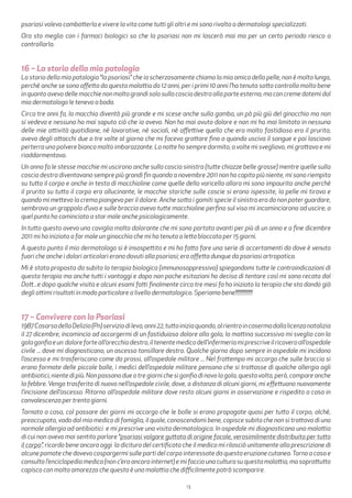 13
psoriasi volevo combatterla e vivere la vita come tutti gli altri e mi sono rivolta a dermatologi specializzati.
Ora sto meglio con i farmaci biologici so che la psoriasi non mi lascerà mai ma per un certo periodo riesco a
controllarla.
16 – La storia della mia patologia
La storia della mia patologia “la psoriasi” che io scherzosamente chiamo la mia amica della pelle, non è molto lunga,
perchè anche se sono affetta da questa malattia da 12 anni, per i primi 10 anni l’ho tenuta sotto controllo molto bene
in quanto avevo delle macchie non molto grandi solo sulla coscia destra alla parte esterna, ma con creme datemi dal
mio dermatologo le tenevo a bada.
Circa tre anni fa, la macchia diventò più grande e mi scese anche sulla gamba, un pò più giù del ginocchio ma non
si vedeva e nessuno ha mai saputo ciò che io avevo. Non ho mai avuto dolore e non mi ha mai limitato in nessuna
delle mie attività quotidiane, nè lavorative, nè sociali, nè affettive quello che era molto fastidioso era il prurito;
avevo degli attacchi due o tre volte al giorno che mi faceva grattare fino a quando usciva il sangue e poi lasciavo
perterra una polvere bianca molto imbarazzante. La notte ho sempre dormito, a volte mi svegliavo, mi grattavo e mi
riaddormentavo.
Un anno fa le stesse macchie mi uscirono anche sulla coscia sinistra (tutte chiazze belle grosse) mentre quelle sulla
coscia destra diventavano sempre più grandi fin quando a novembre 2011 non ho capito più niente, mi sono riempita
su tutto il corpo e anche in testa di macchioline come quelle della varicella allora mi sono impaurita anche perchè
il prurito su tutto il corpo era allucinante, le macchie storiche sulle coscie si erano ispessite, la pelle mi tirava e
quando mi mettevo la crema piangevo per il dolore. Anche sotto i gomiti specie il sinistro era da non poter guardare,
sembrava un grappolo d’uva e sulle braccia avevo tutte macchioline perfino sul viso mi incominciarono ad uscire; a
quel punto ho cominciato a star male anche psicologicamente.
In tutto questo avevo una caviglia molto dolorante che mi sono portata avanti per più di un anno e a fine dicembre
2011 mi ha iniziato a far male un ginocchio che mi ha tenuta a letto bloccata per 15 giorni.
A questo punto il mio dermatologo si è insospettito e mi ha fatto fare una serie di accertamenti da dove è venuto
fuori che anche i dolori articolari erano dovuti alla psoriasi; ero affetta dunque da psoriasi artropatica.
Mi è stata proposta da subito la terapia biologica (immunosoppressiva) spiegandomi tutte le controindicazioni di
questa terapia ma anche tutti i vantaggi e dopo non poche esitazioni ho deciso di tentare così mi sono recata dal
Dott...e dopo qualche visita e alcuni esami fatti finalmente circa tre mesi fa ho iniziato la terapia che sta dando già
degli ottimi risultati in modo particolare a livello dermatologico. Speriamo bene!!!!!!!!!!!!!!
17 – Convivere con la Psoriasi
1987CasarsadellaDelizia(Pn)serviziodileva,anni22,tuttoiniziaquando,alrientroincasermadallalicenzanatalizia
il 27 dicembre, incomincio ad accorgermi di un fastiduioso dolore alla gola, la mattina successiva mi sveglio con la
golagonfiaeun doloreforteall’orecchiodestro,iltenentemedicodell’infermeriamiprescriveilricoveroall’ospedale
civile ... dove mi diagnosticano, un ascesso tonsillare destro. Qualche giorno dopo sempre in ospedale mi incidono
l’ascesso e mi trasferiscono come da prassi, all’ospedale militare ... Nel frattempo mi accorgo che sulle braccia si
erano formate delle piccole bolle, i medici dell’ospedale militare pensano che si trattasse di qualche allergia agli
antibiotici, niente di più. Non passano due o tre giorni che si gonfia di novo la gola, questa volta, però, compare anche
la febbre. Vengo trasferito di nuovo nell’ospedale civile, dove, a distanza di alcuni giorni, mi effettuano nuovamente
l’incisione dell’ascesso. Ritorno all’ospedale militare dove resto alcuni giorni in osservazione e rispedito a casa in
convalescenza per trenta giorni.
Tornato a casa, col passare dei giorni mi accorgo che le bolle si erano propagate quasi per tutto il corpo, alchè,
preoccupato, vado dal mio medico di famiglia, il quale, conoscendomi bene, capisce subito che non si trattava di una
normale allergia ad antibiotici e mi prescrive una visita dermatologica. In ospedale mi diagnosticano una malattia
di cui non avevo mai sentito parlare “psoriasi volgare guttata di origine focale, verosimilmente distribuita per tutto
il corpo”, ricordo bene ancora oggi la dicitura del certificato che il medico mi rilasciò unitamente alla prescrizione di
alcune pomate che dovevo cospargermi sulle parti del corpo interessate da questa eruzione cutanea.Torno a casa e
consulto l’enciclopedia medica (non c’era ancora internet) e mi faccio una cultura su questa malattia, ma soprattutto
capisco con molto amarezza che questa è una malattia che difficilmente potrà scomparire.
 