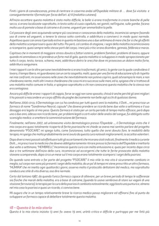 14
Finiti i giorni di convalescenza, prima di rientrare in caserma andai all’Ospedale militare di … dove fui visitato e
conseguentemente riformato per forza dell’art. 47 A (malattia cutanea).
All’inizio accettare questa malattia è stato molto difficile, le bolle si erano trasformate in croste bianche di pelle
secca, si erano localizzate soprattutto, in testa sotto al cuoio capelluto, nei gomiti, nell’inguine, sulle gambe, facevo
molto uso di pomate a base di catrame e di creme, unguenti per ammorbidire la pelle.
Col passare degli anni acquisendo sempre più coscienza e conoscenza della malattia, incominciai sempre facendo
uso di creme ed unguenti, a tenere la stessa sotto controllo, e addirittura a conviverci in modo quasi normale.
Aspettavo quasi con ansia il periodo estivo in quanto mi bastava una o due settimana di mare che far si che gli effetti
della malattia scomparissero quasi del tutto. Poi però, col cambio di stagione, i segni della malattia incominciavano
a ricomparire, quasi sempre nello stesse parti del corpo, i mesi più critici erano dicembre, gennaio, febbraio e marzo.
Capitava che in momenti di maggiore stress dovuto a fattori esterni, problemi familiari, problemi di lavoro, oppure
quando mi ammalavo o mi prendeva un forte mal di gola, questa malattia si sviluppava in modo sproporzionato per
tutto il corpo, testa, torace, schiena, mani, addirittura dietro le orecchie dove mi provocava un dolore molto forte,
addirittura sanguinare.
Imieirapporticonlealtrepersoneinevitabilmentesieranotrasformati,gliamici,lagenteconlaqualecondividevoil
lavoro, il tempo libero, mi guardavano con un certo sospetto, molti, quasi per una forma di educazione e/o di rispetto
nei mie confronti, mi osservavano nelle zone che inevitabilmente non potevo coprire, quali ad esempio le mani, e non
chiedevano niente, molti altri invece chiedevano che cosa mi era successo sulle mani, ed io, spigavo che si trattava di
una malattia molto comune in Italia, e spiegavo soprattutto a chi non conosceva questa malattia che la stessa non
era contagiosa.
Ancora più difficile erano i rapporti di coppia, forse se oggi non sono sposato, chissà è anche perché gli anni migliori
li ho passati a nascondere un corpo afflitto da piaghe decisamente non belle agli occhi di qualsiasi donna.
Nell’anno 2000 circa, il Dermatologo con cui ha condiviso per tutti questi anni la malattia, il Dott..., mi prescrisse un
farmaco di nome “Sandimmun Neoral, capsule” che dovevo prendere se ricordo bene due volte a settimana e il suo
dosaggio era legato al mio peso. Questo farmaco è stato per un certo periodo di tempo molto efficace, però dopo
uno o due anni, adesso non ricordo bene, per problemi legati a certi valori delle analisi del sangue, fui obbligato sotto
sconsiglio medico a smettere la somministrazione del farmaco.
Finalmente, nell’anno 2007, ad un’ennesima visita dermatologica presso l’Ospedale ..., il Dermatologo visto che il
mio corpo era quasi totalmente ricoperto di ferite psoriasiche mi chiede se avevo mai sentito parlare del progetto
denominato “PSOCARE”, mi spiega tutto, come funzionava, tutto quello che avrei dovuto fare, le modalità della
terapia,mispeigachemoltoprobabilmenteavreiavutodaquestacuranotevolimiglioramenti,ioaccettaivolentieri.
Dopodiversimesipassatiadeffettuaretuttigliaccertamentichemieranostatiindicati,finalmenteilmedicocurante
Dott..., mi prescrisse la medicina che dovevo obbligatoriamente ritirare presso la farmacia dell’Ospedale e iniettarla
due volte a settimana, “HEMBRELL”. Incominciai questa cura con molto entusiasmo e, quasi per incanto dopo circa
due o tre settimane dall’inizio della cura, incominciai ad accorgermi che tutte le ferite provocate dalla malattia
stavano scomparendo, dopo circa un mese sul il mio corpo erano totalmente scomparsi i segni della psoriasi.
Da quando sono entrato a far parte del progetto “PSOCARE” il mio stile la mia vita è sicuramente cambiato in
meglio, sul corpo non sono più presenti i segni della malattia, da un po’ di tempo mi viene prescritto un altro farmaco,
“HUMIRA” che mi inietto ogni quattordici giorni, osservo molto il protocollo dettatomi dal medico, ma soprattutto
conduco uno stile di vita diverso, oso dire normale.
Certo dal lontano 1987, da quando l’unico farmaco capace di allievare, per un breve periodo di tempo le sofferenze
sia fisiche che morali della malattia, era a base di catrame, (quando lo usavo sembrava di stare sui vagoni di una
stazioneferroviaria),laterapiaperlacuradellapsoriasiècambiatanotevolmente,oggibastaunapunturae,almeno
nel mio caso la psoriasi e quasi un ricordo, ci convivo bene.
Mi auguro che in un tempo relativamente breve la ricerca medica possa migliorare ed affinarsi fino al punto da
sviluppare un farmaco capace di debellare totalmente questa malattia.
18 – Questa è la mia storia
Questa è la mia storia iniziata 13 anni fa: avevo 19 anni, un’età critica e difficile e purtroppo per me l’età più
 