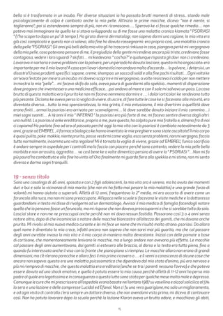 15
bella si è trasformata in un incubo. Per diverse situazioni io ho passato brutti momenti di stress.. stando male
psicologicamente di colpo è cambiata anche la mia pelle. All’inizio le prime macchie, dicevo: “non è niente, si
toglieranno“; poi si estendevano sempre di più, non mi riconoscevo…. Speravo ke ci fosse qualche rimedio… non
potevo mai immaginare ke quello ke si stava sviluppando su di me fosse una malattia cronica kiamata “ PSORIASI
“ ( l’ho scoperto dopo un po’ di tempo ). Ho girato diversi dermatologi, non sapevo darmi una ragione, la mia vita era
già così complicata e questo non ci voleva, alla fine ho dovuto rassegnarmi: era proprio così, una malattia cronica
della pelle “PSORIASI”: Gli anni più belli della mia vita gli ho trascorsi rinkiusa in casa, piangevo perkè mi vergognavo
dellamiapelle,cosapotevanopensaredime,ilpregiudiziodellagentemirendevaancorapiùtriste,credevanofosse
contagiosa, vedere i loro sguardi ? skifati… mi kiedevano: “ cos’hai?” e qualunque risposta gli davi non ci credevano.
Lavoravoinsartoriaeavevoproblemiconlapolvere,perunperiodohodovutolasciare,questomihaangosciato:era
importantepermeilmiolavoro!Acasaconilavoridomesticinonandavomoltod’accordo…lapolvere,idetersivi,un
disastro!Usavoprodottispecifici:sapone,creme,shampoo:unsaccodisoldieallafinepochirisultati…Ognivoltake
arrivava l’estate per me era un incubo: mi dovevo scoprire e mi vergognavo, a volte resistevo il caldo per non mettere
in mostra la mia “pelle”… mi facevo skifo da sola, avevo paura di guardarmi allo spekkio.. momenti di disperazione
dove pregavo che inventassero una medicina efficace…poi andavo al mare e con il sole mi salvavo un poco. La cosa
brutta di questa malattia era il prurito ke non mi faceva nemmeno dormire e … i dolori articolari ke rendevano tutto
più pesante. Diciamo ke avevo perso la voglia di vivere, di uscire, di fare tutte le cose ke si facevano alla mia età, ero
diventata diversa…tutta la mia spensieratezza, la mia grinta, il mio entusiasmo, il mio divertirmi a quell’età dove
erano finiti…ormai la psoriasi era arrivata per sconvolgermi… là dove sarebbe dovuto iniziare il mio cammino…i
miei sogni svaniti… A 19 anni il mio “ INFERNO “ la psoriasi era più forte di me, mi faceva sentire diversa dagli altri:
una nullità. La psoriasi è anke ereditaria e, proprio a me, pure questo, ha colpito pure mio fratello e, almeno fra di noi
ci capiamo! Ho parlato fino ad ora al passato perché oggi la mia vita con la psoriasi è cambiata notevolmente da 3
anni, grazie ad EMBREL , il farmaco biologico ke hanno inventato le mie preghiere sono state ascoltate! Il mio corpo
èquasipulito,poke makkie,nienteprurito,possovestirmicomevoglio,escosenzaproblemi,nonmivergogno,faccio
tutto normalmente, insomma una vita regolare! Mi è tornata la voglia di vivere, grazie ad ‘EMBREL’; l’unico sacrificio
è andare sempre in ospedale per i controlli ma lo faccio con piacere perché sono contenta, vedere la mia pelle bella
morbida e non arrossita, aggredita… va così bene ke a volte dimentico persino di avere la “ PSORIASI “…Non mi fa
più paura! ho combattuto e alla fine ho vinto io!! Ora finalmente mi guardo fiera allo spekkio e mi stimo, non mi sento
diversa e dormo sogni tranquilli.
19 - senza titolo
Sono una casalinga di 46 anni, sposata e con 2 figli adolescenti, la mia vita ora è serena, ma ho avuto dei momenti
duri e bui e solo la vicinanza di mio marito (che non mi ha fatto mai pesare la mia malattia) e una grande forza di
volontà mi hanno aiutato a superarli. All’età di 12 anni, frequentavo la 2° media, mi ero accorta di avere come un
foruncolo alla nuca, ma non mi sono preoccupata. All’epoca nelle scuole si facevano le visite mediche e la dottoressa
guardandomi in testa mi disse di rivolgermi ad un dermatologo. Avvisai il mio medico di famiglia facendogli notare
quello che io pensavo fosse un foruncolo, ma mi rispose che non dovevo preoccuparmi e che si sarebbe tolto da solo.
Lasciai stare e non me ne preoccupai anche perchè non mi dava nessun fastidio. Passarono così 3 o 4 anni senza
notare altro, dopo di che incominciai a notare delle macchie biancastre all’altezza dei gomiti, che mi davano anche
prurito. Mi rivolsi al mio nuovo medico curante e lei mi fece un nome che mi risultò molto strano: psoriasi. Da allora
quel nome è diventato la mia croce, infatti ancora non sapevo che non sarei mai più guarita, ma che col passare
degli anni avrebbe invaso la mia vita e il mio corpo in maniera molto devastante. Iniziai con delle pomate a base
di cortisone, che momentaneamente lenivano le macchie, ma a lungo andare non avevano più effetto. Le macchie
col passare degli anni aumentavano, dai gomiti si estesero alle braccia, al dorso e la testa era tutta piena, fino a
quando fu interessato anche il viso con la fronte che piano piano si riempiva. Le macchie allora non erano di grandi
dimensioni, ma c’è n’erano parecchie e allora feci il mio primo ricovero a … e lì venni a conoscenza di alcune cose che
ancora non sapevo: questa era una malattia psicosomatica che dipendeva dal mio stato d’animo, più ero nervosa e
più mi riempivo di macchie, che questa malattia era ereditaria (anche se tra i parenti nessuno l’aveva) e che poteva
essere dovuta ad uno shock emotivo, e quella è potuta essere la mia causa perchè all’età di 11-12 anni ho perso mio
padre al quale ero legatissima e in conseguenza a questo lutto sono stata per qualche mese molto male e depressa.
Comunquelecurechemiprescrisseroall’ospedaleeranobasatenellontano1987suvasellinaealcoolsalicilicoal5%
la sera e una lozione e delle compresse Lucidal ed Efanol. Non ci fu una vera guarigione,ma solo un miglioramento,
e ad ogni visita di controllo c’era sempre un dottore diverso, che non avendomi visto prima, mi diceva di continuare
così. Non ho potuto lavorare dopo la scuola perchè la lozione Klaron aveva un brutto odore, e macchiava gli abiti,
 