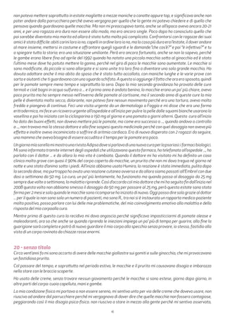 16
non potevo mettere soprattutto in estate magliette a mezze maniche o canotte oppure top, e significava anche non
poter andare dalla parrucchiera perchè avevo vergogna per quello che la gente mi poteva chiedere e di quello che
pensava quando guardavano quelle macchie. Ma non mi preoccupavo tanto, anche se all’epoca avevo ancora 20-21
anni, e per una ragazza era dura non essere alla moda, ma ero ancora single. Poco dopo ho conosciuto quello che
poi sarebbe diventato mio marito ed allora è stato tutto molto più complicato. Confrontarsi con le ragazze dei suoi
amicièstatodifficile:abiticariniloroiono,capelliinordineloroiono,malacosapiùduraeral’estate,ildoverandare
al mare insieme, mettersi in costume e affrontare quegli sguardi e le domande:”che cos’è?” e poi “è infettiva?” e tu
a spiegare tutta la storia; era una situazione umiliante. Però ero ancora fortunata, anche se non lo sapevo, perchè
le gambe erano libere fino ad aprile del 1992 quando ho notato una piccola macchia sotto al ginocchio ed è stato
l’ultimo mese dove ho potuto mettere la gonna, perchè nel giro di poco le macchie sono aumentate. Le macchie si
sono modificate, da piccole si sono allargate e si sono unite tra loro fino a diventare una sola grande macchia. Ho
dovuto adattare anche il mio abito da sposa che è stato tutto accollato, con maniche lunghe e le varie prove con
sarta e aiutanti che ti guardavano con uno sguardo schifato. A questo si aggiunge il fatto che ora ero sposata, quindi
per le pomate sempre meno tempo e soprattutto la sera. Dopo la mia seconda gravidanza ho provato delle cure
termali e cioè bagni in acqua sulfurea a ... e il primo anno è andato benino, la macchie erano un po’ più chiare, avevo
poco prurito ma ho sempre messo nell’inverno delle pomate al cortisone, ma il secondo anno di queste cure la mia
pelle è diventata molto secca, dolorante, non potevo fare nessun movimento perchè era una tortura, avevo molto
freddo e piangevo di continuo. Feci una visita urgente da un dermatologo a Foggia e mi disse che era una forma
eritrodermica, mi fece un ricovero urgente all’ospedale e all’inizio per pulire la pelle dalle squami bianche usarono la
vasellina e poi ho iniziato con la ciclosporina a 150 mg al giorno e una pomata a giorni alterni. Questa cura all’inizio
ha dato dei buoni effetti, non dovevo mettere più le pomate, ma come era successo a ..., quando andavo a controllo
a ..., non trovavo mai lo stesso dottore e alla fine sospesi questo medicinale perchè con quel dosaggio non aveva più
effetto e inoltre avevo incominciato a soffrire di aritmia cardiaca. Ero di nuovo disperata con 2 ragazzi da seguire,
una mamma che aveva bisogno di essere accudita e il tempo per le pomate era poco.
UngiornomiasorellamimostraunarivistaAdipsodovesiparlavadiunanuovacuraperlapsoriasi:ifarmacibiologici.
Mi sono informata tramite internet degli ospedali che utilizzavano questo farmaco, ho telefonato all’ospedale ..., ho
parlato con il dottor ... e da allora la mia vita è cambiata. Quando il dottore mi ha visitato mi ha definito un caso
clinico molto grave con quasi il 90% del corpo coperto da macchie, un prurito che non mi dava tregua né giorno né
notte e uno stato d’animo sotto i piedi. All’inizio abbiamo usato Humira, la reazione è stata immediata, pulita dopo
la seconda dose, ma purtroppo ho avuto una reazione cutanea avversa e da allora siamo passati all’Embrel con due
dosi a settimana da 50 mg. La cura, un po’ più lentamente, ha funzionato ma quando passo al dosaggio da 25 mg
sempre due volte a settimana, la malattia riprende. Così d’accordo col mio dottore che mi ha seguito fin dall’inizio nel
2008 questa volta non abbiamo smesso il dosaggio da 50 mg per passare al 25 mg, però questa estate sono stata
fermaper2mesiesoloquandolemacchiesonoricomparsehoiniziatodinuovo.Oggipossodiresolograziealdottor
... per il quale io non sono solo un numero di pazienti, ma sono R., tra noi si è instaurato un rapporto medico-paziente
molto positivo, posso parlare con lui delle mie problematiche, del mio coinvolgimento emotivo alla malattia e della
risposta del mio corpoalla cura.
Mentre prima di questa cura la recidiva mi dava angoscia perchè significava impasticciarmi di pomate oleose e
maleodoranti, ora so che anche se quando riprendo le iniezioni impiego un po’ più di tempo per guarire, alla fine la
guarigione sarà completa e potrò di nuovo guardare il mio corpo allo specchio senza provare, io stesso, fastidio alla
vista di un corpo rovinato da chiazze rosse enormi.
20 - senza titolo
Circa vent’anni fa mi sono accorto di avere delle macchie giallastre sui gomiti e sulle ginocchia, che mi provocavano
un fastidioso prurito.
Col passare del tempo, e soprattutto nel periodo estivo, le macchie e il prurito mi causavano disagio e imbarazzo
nello stare con le braccia scoperte.
Ho usato delle creme, senza trovare nessun giovamento perché le macchie si sono estese, giorno dopo giorno, in
altre parti del corpo: cuoio capelluto, mani e gambe.
La mia condizione fisica mi portava a non essere sereno, mi sentivo unto per via delle creme che dovevo usare, non
riuscivo ad andare dal parrucchiere perché mi vergognavo di dover dire che quelle macchie non fossero contagiose,
peggiorando così il mio disagio psico-fisico. non riuscivo a stare in mezzo alla gente perché mi sentivo osservato,
 