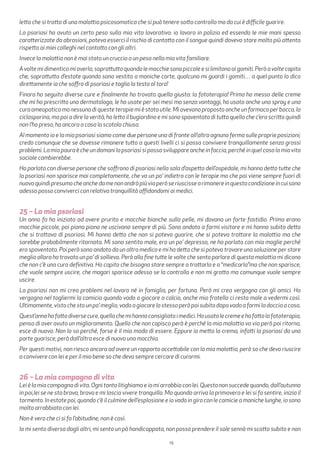 19
letto che si tratta di una malattia psicosomatica che si può tenere sotto controllo ma da cui è difficile guarire.
La psoriasi ha avuto un certo peso sulla mia vita lavorativa: io lavoro in polizia ed essendo le mie mani spesso
caratterizzate da abrasioni, poteva esserci il rischio di contatto con il sangue quindi dovevo stare molto più attento
rispetto ai miei colleghi nel contatto con gli altri.
Invece la malattia non è mai stato un cruccio o un peso nella mia vita familiare.
Avoltemidimenticomiaverla,soprattuttoquandolemacchiesonopiccoleesilimitanoaigomiti.Peròavoltecapita
che, soprattutto d’estate quando sono vestito a maniche corte, qualcuno mi guardi i gomiti… a quel punto lo dico
direttamente io che soffro di psoriasi e taglio la testa al toro!
Finora ho seguito diverse cure e finalmente ho trovato quella giusta: la fototerapia! Prima ho messo delle creme
che mi ha prescritto una dermatologa, le ho usate per sei mesi ma senza vantaggi, ho usato anche uno spray e una
cura omeopatica ma nessuna di queste terapie mi è stata utile. Mi avevano proposto anche un farmaco per bocca, la
ciclosporina, ma poi a dire la verità, ho letto il bugiardino e mi sono spaventato di tutto quello che c’era scritto quindi
non l’ho preso, ho ancora a casa la scatola chiusa.
Al momento io e la mia psoriasi siamo come due persone una di fronte all’altra ognuna ferma sulle proprie posizioni;
credo comunque che se dovesse rimanere tutto a questi livelli ci si possa convivere tranquillamente senza grossi
problemi. La mia paura è che un domani la psoriasi si possa sviluppare anche in faccia, perché in quel caso la mia vita
sociale cambierebbe.
Ho parlato con diverse persone che soffrono di psoriasi nella sala d’aspetto dell’ospedale, mi hanno detto tutte che
la psoriasi non sparisce mai completamente, che va un po’ indietro con le terapie ma che poi viene sempre fuori di
nuovoquindipresumocheanchedamenonandràpiùviaperòseriuscissearimanereinquestacondizioneincuisono
adesso posso conviverci con relativa tranquillità affidandomi ai medici.
25 – La mia psoriasi
Un anno fa ho iniziato ad avere prurito e macchie bianche sulla pelle, mi davano un forte fastidio. Prima erano
macchie piccole, poi piano piano ne uscivano sempre di più. Sono andato a farmi visitare e mi hanno subito detto
che si trattava di psoriasi. Mi hanno detto che non si poteva guarire, che si poteva trattare la malattia ma che
sarebbe probabilmente ritornata. Mi sono sentito male, ero un po’ depresso, ne ho parlato con mia moglie perché
ero spaventato. Poi però sono andato da un altro medico e mi ha detto che si poteva trovare una soluzione per stare
meglio allora ho trovato un po’ di sollievo. Però alla fine tutte le volte che sento parlare di questa malattia mi dicono
che non c’è una cura definitiva. Ho capito che bisogna stare sempre a trattarla e a “medicarla”ma che non sparisce,
che vuole sempre uscire, che magari sparisce adesso se la controllo e non mi gratto ma comunque vuole sempre
uscire.
La psoriasi non mi crea problemi nel lavoro né in famiglia, per fortuna. Però mi crea vergogna con gli amici. Ho
vergogna nel togliermi la camicia quando vado a giocare a calcio, anche mio fratello ci resta male a vedermi così.
Ultimamente,vistochestounpo’meglio,vadoagiocarelostessoperòpoisubitodopovadoafarmiladocciaacasa.
Quest’annohofattodiversecure,quellochemihannoconsigliatoimedici.Housatolecremeehofattolafototerapia,
penso di aver avuto un miglioramento. Quello che non capisco però è perché la mia malattia va via però poi ritorna,
esce di nuovo. Non lo so perché, forse è il mio modo di essere. Eppure io metto la crema, infatti la psoriasi da una
parte guarisce, però dall’altra esce di nuovo una macchia.
Per questi motivi, non riesco ancora ad avere un rapporto accettabile con la mia malattia, però so che devo riuscire
a convivere con lei e per il mio bene so che devo sempre cercare di curarmi.
26 – La mia compagna di vita
Leièlamiacompagnadivita.Ognitantolitighiamoeiomiarrabbioconlei.Questononsuccedequando,dall’autunno
in poi,lei se ne sta brava, brava e mi lascia vivere tranquilla. Ma quando arriva la primavera e lei si fa sentire, inizia il
tormento. In estate poi, quando c’è il culmine dell’esplosione e io vado in giro con le camicie a maniche lunghe, io sono
molto arrabbiata con lei.
Non è vero che ci si fa l’abitudine, non è così.
Io mi sento diversa dagli altri, mi sento un pò handicappata, non posso prendere il sole sennò mi scotto subito e non
 