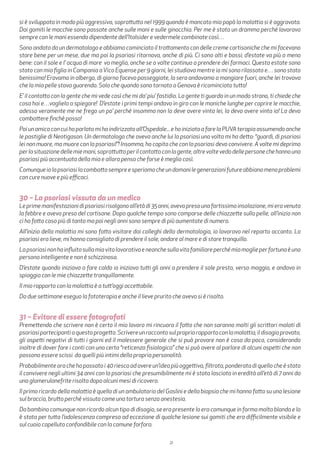 21
si è sviluppata in modo più aggressivo, soprattutto nel 1999 quando è mancato mio papà la malattia si è aggravata.
Dai gomiti le macchie sono passate anche sulle mani e sulle ginocchia. Per me è stato un dramma perché lavoravo
sempre con le mani essendo dipendente dell’Italsider e vedermele combinate così…
Sono andato da un dermatologo e abbiamo cominciato il trattamento con delle creme cortisoniche che mi facevano
stare bene per un mese, due ma poi la psoriasi ritornava, anche di più. Ci sono alti e bassi; d’estate va più o meno
bene: con il sole e l’ acqua di mare va meglio, anche se a volte continuo a prendere dei farmaci. Questa estate sono
stato con mia figlia in Campania aVico Equense per 9 giorni, lei studiava mentre io mi sono rilassato e… sono stato
benissimo! Eravamo in albergo, di giorno facevo passeggiate, la sera andavamo a mangiare fuori, anche lei trovava
che la mia pelle stava guarendo. Solo che quando sono tornato a Genova è ricominciato tutto!
E’ il contatto con la gente che mi vede così che mi da’ piu’ fastidio. La gente ti guarda in un modo strano, ti chiede che
cosa hai e…vaglielo a spiegare! D’estate i primi tempi andavo in giro con le maniche lunghe per coprire le macchie,
adesso veramente me ne frego un po’ perché insomma non la deve avere vinta lei, la devo avere vinta io! La devo
combattere finchè posso!
Poi un amico con cui ho parlato mi ha indirizzato all’Ospedale... e ho iniziato a fare la PUVA terapia assumendo anche
le pastiglie di Neotigason. Un dermatologo che aveva anche lui la psoriasi una volta mi ha detto: “guardi, di psoriasi
lei non muore, ma muore con la psoriasi!”! Insomma, ho capito che con la psoriasi devo convivere. A volte mi deprimo
perlasituazionedellemiemani,soprattuttoperilcontattoconlagente,altrevoltevedodellepersonechehannouna
psoriasi più accentuata della mia e allora penso che forse è meglio così.
Comunqueiolapsoriasilacombattosempreesperiamocheundomanilegenerazionifutureabbianomenoproblemi
con cure nuove e più efficaci.
30 – La psoriasi vissuta da un medico
Leprimemanifestazionidipsoriasirisalgonoall’etàdi35anni,avevopresounafortissimainsolazione,mieravenuta
la febbre e avevo preso del cortisone. Dopo qualche tempo sono comparse delle chiazzette sulla pelle, all’inizio non
ci ho fatto caso più di tanto ma poi negli anni sono sempre di più aumentate di numero.
All’inizio della malattia mi sono fatto visitare dai colleghi della dermatologia, io lavoravo nel reparto accanto. La
psoriasi era lieve, mi hanno consigliato di prendere il sole, andare al mare e di stare tranquillo.
Lapsoriasinonhainfluitosullamiavitalavorativaeneanchesullavitafamiliareperchémiamoglieperfortunaèuna
persona intelligente e non è schizzinosa.
D’estate quando iniziava a fare caldo io iniziavo tutti gli anni a prendere il sole presto, verso maggio, e andavo in
spiaggia con le mie chiazzette tranquillamente.
Il mio rapporto con la malattia è a tutt’oggi accettabile.
Da due settimane eseguo la fototerapia e anche il lieve prurito che avevo si è risolto.
31 – Evitare di essere fotografati
Premettendo che scrivere non è certo il mio lavoro mi rincuora il fatto che non saranno molti gli scrittori malati di
psoriasipartecipantiaquestoprogetto.Scrivereunraccontosulpropriorapportoconlamalattia,ildisagioprovato,
gli aspetti negativi di tutti i giorni ed il malessere generale che si può provare non è cosa da poco, considerando
inoltre di dover fare i conti con una certa “reticenza fisiologica” che si può avere al parlare di alcuni aspetti che non
possono essere scissi da quelli più intimi della propria personalità.
Probabilmente ora che ho passato i 40 riesco ad avere un’idea più oggettiva, filtrata, ponderata di quello che è stato
il convivere negli ultimi 34 anni con la psoriasi che presumibilmente mi è stata lasciata in eredità all’età di 7 anni da
una glomerulonefrite risolta dopo alcuni mesi di ricovero.
Il primo ricordo della malattia è quello di un ambulatorio del Gaslini e della biopsia che mi hanno fatto su una lesione
sul braccio, brutto perché vissuto come una tortura senza anestesia.
Da bambino comunque non ricordo alcun tipo di disagio, se era presente lo era comunque in forma molto blanda e lo
è stata per tutta l’adolescenza compresa ad eccezione di qualche lesione sui gomiti che era difficilmente visibile e
sul cuoio capelluto confondibile con la comune forfora.
 