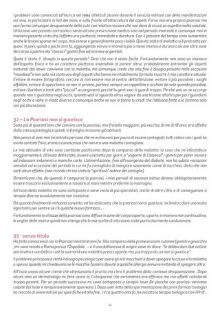 22
I problemi sono cominciati all’incirca nel 1994 all’età di 23 anni durante il servizio militare con delle manifestazioni
sul viso, in particolare ai lati del naso, e sulla fronte all’attaccatura dei capelli. Forse non era proprio psoriasi ma
una forma comunque desquamante della cute con relativo rossore che non dava di sicuro un aspetto molto salutale.
Utilizzavo una pomata cortisonica senza alcuna prescrizione medica solo nel periodo invernale e comunque mai in
maniera pesante visto che l’effetto era piuttosto immediato e duraturo. Con il passare del tempo sono aumentate
anche le lesioni sparse nel corpo, mai estese e generalmente poco visibili. Questo stato di malattia si è protratto per
quasi 15 anni, quindi a pochi anni fa, aggiungendo via via in maniera più o meno intensa e duratura alcune altre zone
del corpo a partire dai “classici” gomiti fino ad arrivare ai genitali.
Quale è stato il disagio in questo periodo? Direi che non è stato facile. Fortunatamente non sono un maniaco
dell’aspetto fisico e ho un carattere piuttosto insensibile al parere altrui, probabilmente entrambe gli aspetti
maturati dal dover convivere con la malattia, ma comunque credo che alla fine il disagio provato nelle occasioni
“mondane”enonsolo,siastatounodegliaspettichehannoinevitabilmenteformatoinparteilmiocarattereattuale.
Evitare di essere fotografato, cercare di non essere mai al centro dell’attenzione, evitare il più possibile i luoghi
affollati, evitare di specchiarsi se non in privato, portare sempre un cappellino e occhiali da sole quando possibile,
evitare i bambini e tanti altri “piccoli” accorgimenti perché la genti non ti guardi troppo. Perché uno se ne accorge
quando non ti guardano negli occhi, quando vedi lo sguardo altrui vagare da una lesione all’altra per poi riguardarti
negli occhi a volte in modo diverso e comunque anche se non lo fanno tu credi che l’abbiano fatto o lo faranno solo
con più discrezione.
32 – La Psoriasi non si guarisce
Sono più di quarant’anni che convivo con la psoriasi; mio fratello maggiore, più vecchio di me di 18 anni, era affetto
dalla stessa patologia e quindi, in famiglia, eravamo già abituati.
Non penso di aver mai incontrato persone che mi evitassero per paura di essere contagiati; tutti coloro con i quali ho
avuto contatti fisici, erano a conoscenza che non era una malattia contagiosa.
Le mie abitudini di vita sono cambiate pochissimo dopo la comparsa della malattia: la cosa che mi infastidisce
maggiormente è, all’inizio dell’estate, essere costretto per giorni a “ungermi di Clobesol” i gomiti per poter iniziare
ad indossare indumenti a maniche corte. L’alimentazione, fino all’insorgenza del diabete, non ha subito variazioni
sensibili ad eccezione del periodo in cui mi fu consigliato di mangiare solamente carne di tacchino, dieta che non
sortì alcun effetto. (non ricordo chi sia stato lo “spiritoso” autore del consiglio)
Dimenticavo che, da quando è comparsa la psoriasi, i miei periodi di vacanza estiva devono obbligatoriamente
essere trascorsi esclusivamente a rosolare al mare mentre preferirei la montagna.
All’inizio della malattia mi sono sottoposto a varie visite di più specialisti, anche di altre città, e di conseguenza, a
terapie diverse assolutamente non risolutive.
Da quando finalmente mi hanno convinto, ed ho realizzato, che la psoriasi non si guarisce, mi limito a fare una visita
ogni tanto per sentire se c’è qualche nuovo farmaco......
Fortunatamentelechiazzedellapsoriasisonodiffuseinzonedelcorpocoperte,aparte,inmanieranoncontinuativa,
le unghie delle mani e quindi non ritengo che le mie scelte di vita siano state particolarmente condizionate.
33 - senza titolo
HofattoconoscenzaconlaPsoriasitrentatrèannifa.Allacomparsadelleprimeeruzionicutanee(gomitieginocchia
) mi sono recato a Roma presso l’Ospedale … e lì una dottoressa di origini slave mi disse : “le debbo dare due notizie
una brutta e una bella e cioè la sua non è una malattia preoccupante, ma, purtroppo da cui non si guarisce.”
Ilproblemaprincipaleèstatoildisagiopsicologicoperaveregliartimacchiatiedoverspiegarelecauseelamalattia
o spesso quando mi chiedevano se le macchie fossero dovute a qualche allergia annuivo evitando di spiegare altro .
All’inizio usavo alcune creme che attenuavano il prurito ma c’era il problema della continua desquamazione . Dopo
alcuni anni un dermatologo mi fece usare la Ciclosporina che certamente era efficace ma con effetti collaterali
troppo pesanti. Per un periodo successivo mi sono sottoposto a terapia laser (le placche con psoriasi venivano
colpite dal laser e temporaneamente sparivano ). Dopo aver letto della sperimentazione dei primi farmaci biologici
hocercatodiaverenotiziepiùspecificheedallafine,circaquattroannifa,hoiniziatolaterapiabiologicaconilProf...
 