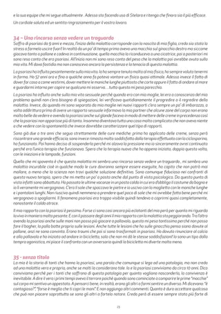 23
e la sua equipe che mi segue attualmente . Adesso sto facendo uso di Stelara e ritengo che finora sia il più efficace.
Un cordiale saluto ed un sentito ringraziamento per il vostro lavoro.
34 – Una rincorsa senza vedere un traguardo
Soffro di psoriasi da 9 anni e mezzo, l’inizio della malattia corrisponde con la nascita di mia figlia, credo sia stato lo
stress a farmela uscire fuori! In realtà da un po’ di tempo prima avevo una macchia sul ginocchio destro ma siccome
giocavo tanto a pallone e cadevo in continuazione, quella macchia la riconducevo a una cicatrice, poi a posteriori mi
sono reso conto che era psoriasi. All’inizio non mi sono reso conto del peso che la malattia poi avrebbe avuto sulla
mia vita. Mi dava fastidio ma non conoscevo ancora la persistenza e la tenacia di questa malattia.
Lapsoriasihainfluitopesantementesullamiavita.Iohosempretenutomoltoalmiofisico,hosemprevolutotenermi
in forma. Ho 57 anni ora e fino a qualche anno fa potevo vantare un fisico quasi ottimale. Adesso invece il fatto di
doverfarcasoacomevestirmi,dovermetterelemanichelunghepiuttostochecorteoppureilfattodiandarealmare
e guardarmi intorno per capire se qualcuno mi osserva…tutto questo mi pesa parecchio.
La psoriasi ha influito anche sulla mia vita sessuale perchè quando ero con mia moglie, lei era a conoscenza del mio
problema quindi non c’era bisogno di spiegazioni, lei verificava quotidianamente il progredire o il regredire della
malattia. Invece, da quando mi sono separato da mia moglie nei nuovi rapporti c’era sempre un po’ di imbarazzo, a
volta addirittura prima di avere un rapporto sessuale informavo la mia partner che alcune zone del corpo non erano
moltobelledavedereeavendolapsoriasianchesulglandefacevoinmododimetteredellecremeinprecedenzacosì
che la psoriasi non apparisse più di tanto. Insomma diventava tutta una cosa molto complicata che non aveva niente
a che vedere con la spontaneità che invece dovrebbe caratterizzare quel tipo di rapporti.
Sono già due o tre anni che seguo strettamente delle cure mediche: prima ho applicato delle creme, senza però
riscontrareunagrandeefficacia;sonoinvecerimastomoltosoddisfattodallaterapiaeffettuataconlaciclosporina,
ha funzionato. Poi hanno deciso di sospenderla perché mi alzava la pressione ma io sinceramente avrei continuato
perché era l’unica terapia che funzionava. Spero che la terapia nuova che ho appena iniziato, doppia questa volta,
con le iniezioni e le lampade, funzioni.
Quello che mi spaventa è che questa malattia mi sembra una rincorsa senza vedere un traguardo , mi sembra una
malattia incurabile cioè in qualche modo le cure dovranno sempre essere eseguite, ho capito che non potrò mai
mollare, a meno che la scienza non trovi qualche soluzione definitiva. Sono comunque fiducioso nei confronti di
questa nuova terapia, spero che mi metta un po’ a posto anche dal punto di vista psicologico. Da questo punto di
vistainfattisonoabbattuto.Hopassatoleultimevacanzeinunpostocaldoincuierad’obbligoilcostumedabagnoe
io lì veramente mi vergognavo. C’era il sole che spaccava le pietre e io uscivo con la maglietta con le maniche lunghe
e i pantaloni lunghi. Non riuscivo quindi nemmeno a prendere quel poco di sole che mi avrebbe fatto bene perché mi
vergognavo a spogliarmi. Il fenomeno psoriasi era troppo visibile quindi tendevo a coprirmi quasi completamente,
nonostante il caldo atroce.
Il mio rapporto con la psoriasi è pessimo. Forse ci sono casi ancora più eclatanti del mio però per quanto mi riguarda
lavivoinmanieramoltopesante.Econilpassaredeglianniilmiorapportoconlamalattiastapeggiorando.Tral’altro
avendo la psoriasi anche sulle mani non posso più giocare a pallavolo, questo mi pesa tantissimo perché non posso
fare il bagher, la palla batte proprio sulle lesioni. Anche tutte le lesioni che ho sulle ginocchia penso siano dovute al
pallone, anzi ne sono convinto. Erano traumi che poi si sono trasformati in psoriasi. Ho dovuto rinunciare al calcio
e alla pallavolo e ho iniziato ad andare in bicicletta, solo che non mi dà le stesse soddisfazioni! Io sono un tipo dalla
tempra agonistica, mi piace il confronto con un avversario quindi la bicicletta mi diverte molto meno.
35 - senza titolo
La mia è la storia di tanti che hanno la psoriasi, una parola che comunque si lega ad una patologia, ma non credo
ad una malattia vera e propria, anche se molti la considerano tale. Io e la psoriasi conviviamo da circa 10 anni. Dico
conviviamo perchè per i tanti che soffrono di questa patologia per quanto vogliono nasconderla, la convivenza è
inevitabile.Adireilveroiprimitempiavevoilterrorepoichèquandosonocominciateacomparireleprime“macchie”
sul corpo mi sentivo un appestato. A pensarci bene, in realtà, erano gli altri a farmi sentire un diverso. Mi dicevano: “è
contagiosa?”, “forse è meglio che ti copri le mani”. E non aggiungo altri commenti. Quanto è duro accettare qualcosa
che può non piacere soprattutto se sono gli altri a fartelo notare. Credo però di essere sempre stato più forte di
 