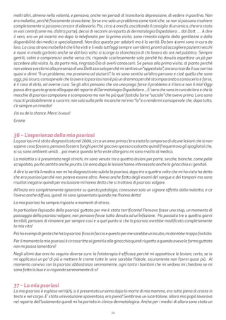 24
molti altri, almeno nella volontà, e pensavo, anche nei periodi di transitoria depressione, di vedere in positivo. Non
era malattia, perchè fisicamente stavo bene; forse era solo un problema come tanti che, se non si possono risolvere
completamente si possono cercare di alleviarlo. Poi, circa 4 anni fa, ascoltando il consiglio di un amico, che era stato
in vari centri(come me, d’altra parte), decisi di recarmi al reparto di dermatologia Ospedaliera ... dal Dott. … A dire
il vero, ero un pò incerto ma dopo la telefonata per la prima visita, sono rimasto colpito dalla gentilezza e dalla
disponibilità dei medici e specializzandi. Non dico questo per adularli ma è la verità. Da ben 4 anni sono in cura da
loro. La cosa strana ma bella è che li ho visti e li vedo tutt’oggi sempre sorridenti, pronti ad accogliere pazienti vecchi
e nuovi in modo garbato anche se dal loro volto si scorge la stanchezza di chi lavora da ore nel pubblico. Sempre
gentili, calmi e comprensivi anche verso chi, risponde scortesemente solo perchè ha dovuto aspettare un pò per
accedere alla visita. Io, da parte mia, ringrazio Dio di averli conoscerli. Se penso alla prima visita, al pianto perchè
nonvolevosvestirmiallapresenzadiunaDott.ssasoloperchèmisentivoun“appestato”,ancoraricordoilsuosorriso
quasi a dirmi: “è un problema, ma proviamo ad aiutarti”. Io mi sono sentito un’altra persona e cioè quella che sono
oggi,piùsicuro,consapevolechelaaverelapsoriasinonèpiùundrammaperchèstoimparandoaconoscerlaeforse,
è il caso di dirlo, ad averne cura. Se gli altri pensano che sia una piaga forse il problema è il loro e non il mio! Oggi
possodirequestograzieall’equipedelrepartodiDermatologiaOspedaliera...E’verochesonoincuradaloroechele
macchie di psoriasi compaiono e scompaiono ma non ho più quel fastidio forse “sociale” che avevo prima. Loro sono
riusciti probabilmente a curarmi, non solo sulla pelle ma anche nel mio “Io” e a rendermi consapevole che, dopo tutto,
c’e sempre un rimedio!
J’ai eu de la chance. Merci à vous!
Grazie
36 – L’esperienza della mia psoriasi
Lapsoriasimièstatadiagnosticatanel2000,circaunannoprimac’erastatalacomparsadialcunelesionicheionon
sapevocosafossero,pensavofosserofunghiperchégiocavospessoacalcettoquindifrequentavoglispogliatoiche,
si sa, sono ambienti umidi…poi invece quando le ho viste allargarsi mi sono rivolto al medico.
La malattia si è presentata negli stinchi, mi sono venute tre o quattro lesioni per parte, secche, bianche, come pelle
screpolata, poi ho sentito anche prurito. Un anno dopo le lesioni hanno interessato anche le ginocchia e i genitali.
A dire la verità il medico non mi ha diagnosticato subito la psoriasi, dopo tre o quattro volte che mi ha visto ha detto
che era psoriasi perché non poteva essere altro. Avevo anche fatto degli esami del sangue e dei tamponi ma sono
risultati negativi quindi per esclusione mi hanno detto che si trattava di psoriasi volgare.
All’inizio ero completamente ignorante su questa patologia, conoscevo solo un signore affetto dalla malattia, e ce
l’aveva anche diffusa, quindi mi sono spaventato quando me l’hanno detto!
La mia psoriasi ha sempre risposto a momenti di stress.
In particolare l’episodio della psoriasi guttata per me è stato terrificante! Pensavo fosse uno step, un momento di
passaggio della psoriasi volgare, non pensavo fosse tutto dovuto ad un’infezione. Ho passato tre o quattro giorni
terribili, pensavo di rimanere per sempre così e a quel punto sì che la psoriasi avrebbe modificato completamente
la mia vita!
Poihoesempidigentechehalapsoriasifissainfacciaequestopermesarebbeunincubo,midarebbetroppofastidio.
Perilmomentolamiapsoriasiècircoscrittaaigomitiealleginocchiaquindirispettoaquandoavevolaformaguttata
non mi posso lamentare!
Negli ultimi due anni ho seguito diverse cure: la fototerapia è efficace perchè mi appiattisce le lesioni; certo, se io
mi applicassi un po’ di più a mettere le creme tutte le sere sarebbe l’ideale, sicuramente non l’avrei quasi più. Al
momento convivo con la psoriasi abbastanza serenamente, ogni tanto i bambini che mi vedono mi chiedono se mi
sono fatto la bua e io rispondo serenamente di si!
37 – La mia psoriasi
La mia psoriasi è esplosa nel 1975, si è presentata un anno dopo la morte di mia mamma, ero tutta piena di croste in
testa e nel corpo. E’ stata un’evoluzione spaventosa, ero piena! Sembravo un lucertolone, allora mio papà lavorava
nel reparto dell’isolamento quindi mi ha portato in clinica dermatologica. Anche per i medici di allora sono stato un
 