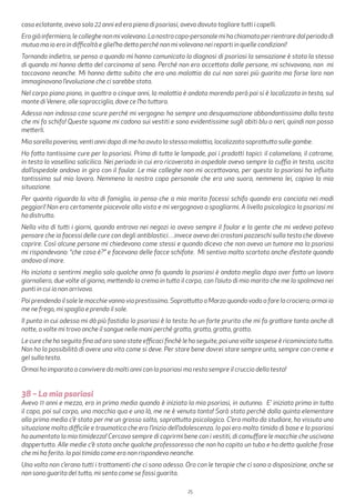 25
caso eclatante, avevo solo 22 anni ed ero piena di psoriasi, avevo dovuto tagliare tutti i capelli.
Erogiàinfermiera,lecolleghenonmivolevano.Lanostracapo-personalemihachiamatoperrientraredalperiododi
mutua ma io ero in difficoltà e gliel’ho detto perché non mi volevano nei reparti in quelle condizioni!
Tornando indietro, se penso a quando mi hanno comunicato la diagnosi di psoriasi la sensazione è stata la stessa
di quando mi hanno detto del carcinoma al seno. Perché non ero accettata dalle persone, mi schivavano, non mi
toccavano neanche. Mi hanno detto subito che era una malattia da cui non sarei più guarita ma forse loro non
immaginavano l’evoluzione che ci sarebbe stata.
Nel corpo piano piano, in quattro o cinque anni, la malattia è andata morendo però poi si è localizzata in testa, sul
monte diVenere, alle sopracciglia, dove ce l’ho tuttora.
Adesso non indosso cose scure perché mi vergogno: ho sempre una desquamazione abbondantissima dalla testa
che mi fa schifo! Queste squame mi cadono sui vestiti e sono evidentissime sugli abiti blu o neri, quindi non posso
metterli.
Mia sorella poverina, venti anni dopo di me ha avuto la stessa malattia, localizzata soprattutto sulle gambe.
Ho fatto tantissime cure per la psoriasi. Prima di tutto le lampade, poi i prodotti topici: il calomelano, il catrame,
in testa la vasellina salicilica. Nei periodo in cui ero ricoverata in ospedale avevo sempre la cuffia in testa, uscita
dall’ospedale andavo in giro con il foular. Le mie colleghe non mi accettavano, per questo la psoriasi ha influito
tantissimo sul mio lavoro. Nemmeno la nostra capo personale che era una suora, nemmeno lei, capiva la mia
situazione.
Per quanto riguarda la vita di famiglia, io penso che a mio marito facessi schifo quando ero conciata nei modi
peggiori! Non ero certamente piacevole alla vista e mi vergognavo a spogliarmi. A livello psicologico la psoriasi mi
ha distrutto.
Nella vita di tutti i giorni, quando entravo nei negozi io avevo sempre il foular e la gente che mi vedeva poteva
pensare che io facessi delle cure con degli antiblastici…invece avevo dei crostoni pazzeschi sulla testa che dovevo
coprire. Così alcune persone mi chiedevano come stessi e quando dicevo che non avevo un tumore ma la psoriasi
mi rispondevano: “che cosa è?” e facevano delle facce schifate. Mi sentivo molto scartata anche d’estate quando
andavo al mare.
Ho iniziato a sentirmi meglio solo qualche anno fa quando la psoriasi è andata meglio dopo aver fatto un lavoro
giornaliero, due volte al giorno, mettendo la crema in tutto il corpo, con l’aiuto di mio marito che me la spalmava nei
punti in cui io non arrivavo.
Poi prendendo il sole le macchie vanno via prestissimo. Soprattutto a Marzo quando vado a fare la crociera; ormai io
me ne frego, mi spoglio e prendo il sole.
Il punto in cui adesso mi dà più fastidio la psoriasi è la testa: ho un forte prurito che mi fa grattare tanto anche di
notte, a volte mi trovo anche il sangue nelle mani perché gratto, gratto, gratto, gratto.
Le cure che ho seguito fino ad ora sono state efficaci finchè le ho seguite, poi una volte sospese è ricominciato tutto.
Non ho la possibilità di avere una vita come si deve. Per stare bene dovrei stare sempre unta, sempre con creme e
gel sulla testa.
Ormai ho imparato a convivere da molti anni con la psoriasi ma resta sempre il cruccio della testa!
38 – La mia psoriasi
Avevo 11 anni e mezzo, ero in prima media quando è iniziata la mia psoriasi, in autunno. E’ iniziata prima in tutto
il capo, poi sul corpo, una macchia qua e una là, me ne è venuta tanta! Sarà stato perchè dalla quinta elementare
alla prima media c’è stato per me un grosso salto, soprattutto psicologico. C’era molto da studiare, ho vissuto una
situazione molto difficile e traumatica che era l’inizio dell’adolescenza. Io poi ero molto timida di base e la psoriasi
ha aumentato la mia timidezza! Cercavo sempre di coprirmi bene con i vestiti, di camuffare le macchie che uscivano
dappertutto. Alle medie c’è stata anche qualche professoressa che non ha capito un tubo e ha detto qualche frase
che mi ha ferito. Io poi timida come ero non rispondevo neanche.
Una volta non c’erano tutti i trattamenti che ci sono adesso. Ora con le terapie che ci sono a disposizione, anche se
non sono guarita del tutto, mi sento come se fossi guarita.
 