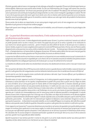 26
D’estate quando vado al mare e mi espongo al sole ottengo un beneficio stupendo. D’inverno le fototerapie hanno un
ottimo effetto. Adesso poi sono anche meno timida. So che con l’informazione che c’è oggi, tutti sanno che cosa è la
psoriasi. Una volta pensavo: “uh chissà cosa pensano gli altri che mi vedono!”. Poi adesso che non lavoro più perché
sono in pensione sono anche più tranquilla psicologicamente e so che a stare tranquilli si guadagna in salute. Perché
è vero che la psoriasi parte dai nostri geni ma è anche vero che se stiamo calmi anche la psoriasi se ne sta buona.
Qualche anno fa prendevo delle gocce di ansiolitico mentre adesso uso solo ogni tanto dei prodotti di erboristeria
quando sono un po’ più agitata.
Penso anche che la dieta sia importante; io non sono proprio magra però cerco di non esagerare con il mangiare.
Quando ero più grassa la mia psoriasi andava peggio.
Dopo tutti questi anni ritengo di avere confidenza con la malattia, cerco di trovare un equilibrio sia psicologico che
alimentare.
39 – La psoriasi diventava una maschera, il mio subconscio se ne serviva, la psoriasi
mi diventava anche amica
Soffro di psoriasi da 51 anni, è stata diagnosticata quando avevo 19 anni. La prima crosticina è venuta sul collo di
un piede quando avevo 14 anni e mezzo, era morto mia papà da poco più di un anno e quando io ho realizzato la
sua morte mi è venuta questa crosticina…però è rimasta così fino all’età di 19 anni. A 19 anni poi ero in colonia a
tenereibimbi,ungiornomisonosvegliataederopienadicrosticine!MihannoportataaTorino,nonmel’hannosubito
diagnosticata come psoriasi ma come un’altra malattia che non ricordo…Tornata poi qui a Genova sono andata dal
Prof... a Sampierdarena e mi hanno fatto la diagnosi di psoriasi. Mi hanno subito detto che non sarei mai più guarita
e considerando che ero molto giovane non l’ho presa bene, ho avuto un attimo di shock.
Lapsoriasihainfluitoanchesulmiolavoro:eranoanniincuilapsoriasieraunamalattiaancoraunpo’sconosciuta.In
quegli anni sono stata assunta in ospedale per cui è chiaro che se mi avevano assunta la malattia non poteva essere
infettiva! Qualche mio collega però pensava che lo fosse per cui un po’ di cattiverie le ho ricevute!
La malattia ha influito anche nella mia vita familiare nel senso che sbattevamo la testa contro i muri per trovare una
cura.
Per non parlare del dolore fisico! Mi ha procurato molto bruciore e quando faceva molto freddo e avevo le lesioni sui
gomiti o sulle ginocchia che sanguinavano sentivo talmente tanto bruciore che mi sembrava di essere all’inferno!
I primi anni le cure che ho seguito erano costituite dal catrame e dal sole, lì per lì erano efficaci, poi il problema si
ripresentava quando le interrompevo.
Quando avevo 32 anni, appena è uscita la Ciclosporina, mi è stata proposto questa terapia, ho accettato e in una
settimana il nuovo farmaco mi ha ripulito completamente la pelle! L’ho presa fino a pochi anni fa. Dopo ho fatto
un ciclo di Enbrel, ad un certo punto però mi hanno detto di interromperlo perché si stavano alzando gli enzimi
pancreatici e poteva trattarsi di una pancreatite da farmaco. In realtà non era così, era un calcolo della colecisti
che stava andando in coledoco. Intanto il farmaco è stato interrotto e nel 2006 mi hanno ricoverato in ospedale. Io
avevo interrotto tutto qualche mese prima e nel frattempo mi era uscita una marea di psoriasi! Quando mi hanno
operato per il calcolo ero immunodepressa così mi sono presa tutte le infezioni possibili e immaginabili. Il calcolo
doveva essere tolto in laparoscopia ma il chirurgo non ce l’ha fatta così dopo alcuni tentativi mi ha dovuto tagliare
la pancia tradizionalmente e finalmente togliere il calcolo. Quando sono uscita dalla sala però, apriti cielo! Ho avuto
polmonite, pancreatite…ho subito altri tre interventi per togliere le infezioni e sono stata ben 110 giorni in coma. A
quel punto la psoriasi…è diventata la seconda malattia, se ne è andata!!! Eppure io ero piena, dal collo fino ai piedi!
Adesso solo quando viene freddo ho qualche chiazzetta sui polsi e sulle ginocchia ma niente in confronto a prima.
Ilmiorapportoconlapsoriasi?Lapsoriasidiventavaunamaschera:nelsensochequandoioeropulitadallapsoriasi,
magari mi invitava fuori qualcuno e io non avevo voglia. Io credo che la psoriasi mi venisse fuori proprio per trovare
la scusa per non affrontare queste situazioni. Il mio subconscio se ne serviva, la psoriasi mi diventava anche amica.
Ho calcolato che mi usciva sempre in situazioni particolari: quando mi serviva per dire un no, ecco lì che io avevo la
psoriasi, quindi il no era giustificato dalla malattia.
Quindi la psoriasi è tua nemica perché ti rovina la vita però in un certo modo diventa anche tua amica perché ti
impedisce di fare determinati errori che faresti se non ci fosse la malattia!
 