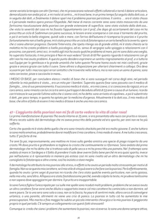28
venne variata la terapia con altri farmaci, che mi provocarono notevoli effetti collaterali e tornò il dolore articolare,
demoralizzato non andai più al...e mi rivolsi al centro..., mi trovai bene, in un primo tempo fui seguito dalla dott.ssa...e
in seguito dal dott...e finalmente il dolore sparì ma il problema psoriasi persisteva. Il centro … ora è stato chiuso
e il personale medico opera presso l’Ospedale...Nel mese di marzo corrente anno sono stato massacrato da una
fortissima riacutizzazione della psoriasi con grande estensione di superficie, sono stato visitato dalla dott.ssa...
che vista la severità del caso mi ha fissato l’appuntamento con il prof...che dopo gli accertamenti del caso mi ha
prescritto un ciclo di Sadimmun con pieno successo, le lesioni erano scomparse e con esse il tormento del prurito,
e poi è arrivata la bella stagione, quindi sole e mare, con l’arrivo dell’autunno è ricomparsa la psoriasi e il prurito
fortunatamente non a livello grave, mi è stato prescritto un ciclo di fototerapia e un certo beneficio lo avverto, spero
che ci siano ulteriori progressi. Durante l’intervista, che ripeto ritengo sia di grande utilità, mi è stato chiesto se la
malattia mi ha creato problemi a livello psicologico, ad es. senso di vergogna sulla spiaggia a relazionarmi con il
prossimo, con parenti, amici ecc. in realtà agli inizi ho avuto qualche problema al mare, poi mi sono dato una sveglia,
ho superato l’ostacolo, il mio principio è Non mi vuoi vedere? Girati di là! Per quanto riguarda il relazionarmi con gli
altri non ho mai avuto problemi. A questo punto desidero esprimere un sentito ringraziamento al prof...e a tutta la
sua Equipe per la gentilezza e la grande umanità che tutte queste Persone hanno avuto nei miei confronti, grazie
grazie e ancora grazie con tutto il cuore. Sono altresi a disposizione per ulteriorii chiarimenti o colloqui. Ora devo
scusarmi per tutti i macroscopici errori sintattici che troverete nella lettura, ma io non sono un uomo di penna, sono
nato con tester, pinze e cacciavite in mano...
I MEDICI DI BASE: per concludere elenco i medici di base che si sono susseguiti nel corso degli anni, nel periodo
infantile la mia pediatra è stata..., era un mito per i bambini. Superato questa fase sono passato con il medico di
famiglia..., sino al suo pensionamento. Il successivo medico è stato... era mio coevo, ci si conosceva da ragazzi, era un
caro amico, sono rimasto con lui circa tre anni e purtroppo è deceduto all’età di 53 anni a causa di un tumore, ricordo
con tristezza le sue parole l’ultima volta che ci siamo visti, mi ha detto: sono arrivato al capolinea...e poi è subentrato
il dott...per poco tempo, in quanto ha optato per la medicina d’urgenza. Attualmente è la dott.ssa...il mio medico di
base, che oltre al fatto di essere il mio medico di base è anche una mia cara amica.
41 - L’aggiunta della psoriasi non mi fa di certo vedere la vita di color rosa!
La prima manifestazione di psoriasi l’ho avuta intorno ai 25 anni, si era presentata alla nuca con prurito e rossore.
Mi ero recata subito dal dermatologo che mi aveva prescritto delle pomate ed era sparita, per anni non ne ho più
sofferto.
Certo che quando mi è stato detto quello che era sono rimasta shockata perché ero molto giovane. E anche tuttora
iosonomoltoemotiva,probabilmentedovreimodificareilmiocarattere,ilmiomododivivere.Ametuttocreaansia,
tutto. E’ più forte di me.
Tre anni fa poi, improvvisamente, una mattina mi trovo sulla gamba sinistra una specie di piaga ricoperta da una
crosta. Mi dava prurito e grattandomi io toglievo la crosta che continuamente si riformava. Sono andata dal primo
dermatologo che mi ha detto che si trattava solo di pelle secca e mi ha prescritto una pomata. Nel frattempo sono
andata al mare in Sardegna e il fatto di prendere il sole deve avermi fatto bene perché mi era quasi sparita, invece
poi nell’autunno si è ripresentata in maniera più estesa così mi sono rivolta ad un altro dermatologo che mi ha
consigliato la fototerapia e altre creme, così ho iniziato a stare meglio.
Ildermatologohaattribuitolamiapsoriasiallostress,ineffettiiohoavutounperiodomoltostressantepermotividi
famiglia.Nonsosequestomiocarattere,seilmiostiledivitapuòavereachefareconlapsoriasi.Peròeffettivamente,
quando ho avuto i primi segni di psoriasi mi ricordo che c’era stato qualche evento particolare, non certo gioioso,
nella mia vita, senz’altro. All’epoca era stato fastidiosissimo perché, avendo colpito la testa, mi prudeva tantissimo
e non sapevo dove appoggiarmi per dormire. Il prurito era insopportabile.
Iosonol’unicafigliael’unicanipotepercuisullemiespallesonoricadutimoltiproblemi,problemicheseavessiavuto
un altro carattere forse avrei anche diluito o sopportato invece col mio carattere ho cominciato a non dormire, ad
avere paura. Se io una sera sono sola a casa, non ce la faccio, ho paura di sentirmi male, allora cerco di coinvolgere
un’amica, o una parente, altrimenti mi viene una crisi di panico. La psoriasi in tutto ciò ha aumentato le mie
preoccupazioni. Mio marito a fine maggio ha subito un piccolo intervento chirurgico e la mia psoriasi è peggiorata
proprio in quel periodo. C’è sempre un collegamento con questi fatti stressanti!
Comunque io credo che siano i problemi che aumentano la psoriasi, non viceversa. Io sono una donna sempre attiva,
 