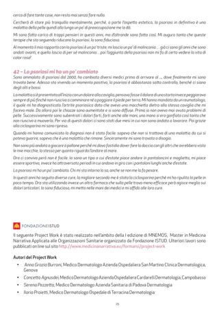 29
cerco di fare tante cose, non resto mai senza fare nulla.
Cercherò di stare più tranquilla mentalmente, perché, a parte l’aspetto estetico, la psoriasi in definitiva è una
malattia della pelle quindi alla lunga un po’ di preoccupazione me la dà.
Mi sono fatta carico di troppi pensieri in questi anni, ma d’altronde sono fatta così. Mi auguro tanto che queste
terapie che sto seguendo riducano la psoriasi. Io sono fiduciosa.
Al momento il mio rapporto con la psoriasi è un po’ triste; mi lascia un po’ di malinconia… già ci sono gli anni che sono
andati avanti, e quello lascia di per sé malinconia…poi l’aggiunta della psoriasi non mi fa di certo vedere la vita di
color rosa!
42 – La psoriasi mi ha un po’ cambiato
Sono ammalato di psoriasi dal 2000, ho cambiato diversi medici prima di arrivare al ..., dove finalmente mi sono
trovato bene. Adesso sto vivendo un momento positivo, la psoriasi è abbastanza sotto controllo, benché ci siano
degli alti e bassi.
Lamalattiasièpresentataall’inizioconundoloreallacaviglia,pensavofosseildolorediunastortainvecepeggiorava
sempredipiùfinchènonriuscivoacamminarenéapoggiareilpiedeperterra.Mihannomandatodaunreumatologo,
il quale mi ha diagnosticato l’artrite psoriasica dato che avevo una macchietta dietro alla stessa caviglia che mi
faceva male. Da allora poi le chiazze sono aumentate e si sono diffuse. Prima io non avevo mai avuto problemi di
pelle. Successivamente sono subentrati i dolori forti, forti anche alle mani, una mano si era gonfiata così tanto che
non riuscivo a muoverla. Per via di questi dolori ci sono stati due mesi in cui non sono andato a lavorare. Poi grazie
alla ciclosporina mi sono ripreso.
Quando mi hanno comunicato la diagnosi non è stato facile: sapevo che non si trattava di una malattia da cui si
poteva guarire, sapevo che è una malattia che rimane. Sinceramente mi sono trovato a disagio.
Nonsonopiùandatoagiocareapalloneperchémidavafastidiodoverfareladocciaconglialtricheavrebberovisto
le mie macchie, lo stesso per quanto riguarda l’andare al mare.
Ora ci convivo però non è facile. Io sono un tipo a cui d’estate piace andare in pantaloncini e maglietta, mi piace
essere sportivo, invece ho attraversato periodi in cui andavo in giro con i pantaloni lunghi anche d’estate.
La psoriasi mi ha un po’ cambiato. Chi mi sta intorno lo sa, anche se non me lo fa pesare.
In questi anni ho seguito diverse cure, la migliore secondo me è stata la ciclosporina perchè mi ha ripulito la pelle in
poco tempo. Ora sto utilizzando invece un altro farmaco che sulla pelle trovo meno efficace però agisce meglio sui
dolori articolari. Io sono fiducioso, mi metto nelle mani dei medici e mi affido alle loro cure.
Il seguente Project Work è stato realizzato nell’ambito della I edizione di MNEMOS, Master in Medicina
Narrativa Applicata alle Organizzazioni Sanitarie organizzato da Fondazione ISTUD. Ulteriori lavori sono
pubblicati on line sul sito http://www.medicinanarrativa.eu/formarsi/project-work
Autori del Project Work
•	 Anna Grazia Burroni, Medico Dermatologo Azienda Ospedaliera San Martino Clinica Dermatologica,
Genova
•	 Concetto Agnusdei,MedicoDermatologoAziendaOspedalieraCardarelliDermatologia,Campobasso
•	 Serena Pezzetta, Medico Dermatologo Azienda Sanitaria di Padova Dermatologia
•	 Ilaria Proietti, Medico Dermatologo Ospedale diTerracina Dermatologia
 