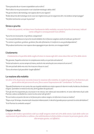 6
“Sono passato da un ricovero ospedaliero ad un altro”;
“Partì allora la mia processione in vari studi dermatologici della città”;
“Ho girato diversi dermatologi, non sapevo darmi una ragione”;
“Andai dal primo dermatologo ma le cose non migliorarono; poi ne seguirono altri, ma andava sempre peggio”
“Ho fatto tantissime cure per la psoriasi”.
Stress e prurito
Il 14% dei pazienti, nel descrivere l’andamento della malattia, accosta il prurito al nervoso, indicati
come collegati e consequenziali l’uno all’altro
“Il prurito era incessante, mi grattavo, sanguinavo”;
“La cosa più fastidiosa era il prurito incontrollabile che mi faceva svegliare anche di notte per grattarmi”;
“Tu cominci a grattare, grattare, grattare, fino alla sfinimento; ti trasformi in una grattodipendente”;
“Mi prudeva tantissimo e non sapevo dove appoggiarmi per dormire, era insopportabile”.
L’isolamento
L’isolamento e la perdita della voglia di stare in mezzo agli altri viene descritta nel 17% delle storie
“Da giovane, l’aspetto esteriore mi complessava molto, ero portato ad isolarmi”;
“Iniziai ad isolarmi, uscivo sempre di meno, anche le mie amiche più care smisero di cercarmi”;
“Gli anni più belli della mia vita li ho trascorsi chiusa in casa”;
“Cerco di evitare il più possibile i luoghi affollati”.
La reazione alla malattia
Un altro 12% di persone racconta invece la reazione alla malattia, la voglia di guarire e di diventare più
parte attiva del percorso di cura, fino a usare l’espressione del “combattere” la Psoriasi.
“Quando finalmente mi resi conto che una stupida malattia era stata capace di ridurmi in nulla, ho deciso che dovevo
reagire, riprendere in mano la mia vita, farmi guidare da qualcuno”;
“Con gli anni ho acquistato piu sicurezza in me stessa, non volevo più nascondermi, mi sono informata di più sulla
Psoriasi, volevo combatterla e vivere la vita come tutti gli altri”;
“Ero arrivato a un punto che non ce la facevo più e volevo reagire, mi informai e trovai un medico”;
“Dopo un po’ di tempo, innumerevoli situazioni imbarazzanti, ti decidi al grande passo e prenoti la visita dal dottore”;
“Io la Psoriasi la combatto sempre”.
L’equipe medica
La figura del medico specialista e del suo staff vengono citati nel 22% delle storie, il più delle volte con
espressioni di gratitudine e sollievo, che sottintendono la fatica fatta a trovare le persone giuste, oltre
alla terapia giusta, cui affidarsi.
 