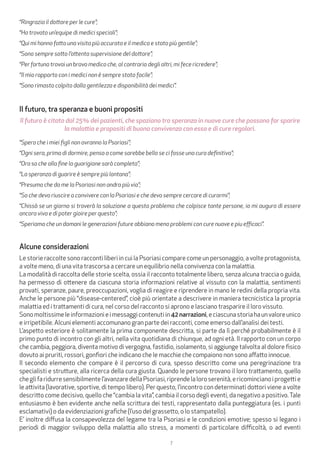 7
“Ringrazio il dottore per le cure”;
“Ho trovato un’equipe di medici speciali”;
“Qui mi hanno fatto una visita più accurata e il medico e stato più gentile”;
“Sono sempre sotto l’attenta supervisione del dottore”;
“Per fortuna trovai un bravo medico che, al contrario degli altri, mi fece ricredere”;
“Il mio rapporto con i medici non è sempre stato facile”;
“Sono rimasto colpito dalla gentilezza e disponibilità dei medici”.
Il futuro, tra speranza e buoni propositi
Il futuro è citato dal 25% dei pazienti, che spaziano tra speranza in nuove cure che possano far sparire
la malattia e propositi di buona convivenza con essa e di cure regolari.
“Spero che i miei figli non avranno la Psoriasi”;
“Ogni sera, prima di dormire, penso a come sarebbe bello se ci fosse una cura definitiva”;
“Ora so che alla fine la guarigione sarà completa”;
“La speranza di guarire è sempre più lontana”;
“Presumo che da me la Psoriasi non andra più via”;
“So che devo riuscire a convivere con la Psoriasi e che devo sempre cercare di curarmi”;
“Chissà se un giorno si troverà la soluzione a questo problema che colpisce tante persone, io mi auguro di essere
ancora viva e di poter gioire per questo”;
“Speriamo che un domani le generazioni future abbiano meno problemi con cure nuove e piu efficaci”.
Alcune considerazioni
Le storie raccolte sono racconti liberi in cui la Psoriasi compare come un personaggio, a volte protagonista,
a volte meno, di una vita trascorsa a cercare un equilibrio nella convivenza con la malattia.
La modalità di raccolta delle storie scelta, ossia il racconto totalmente libero, senza alcuna traccia o guida,
ha permesso di ottenere da ciascuna storia informazioni relative al vissuto con la malattia, sentimenti
provati, speranze, paure, preoccupazioni, voglia di reagire e riprendere in mano le redini della propria vita.
Anche le persone più “disease-centered”, cioè più orientate a descrivere in maniera tecnicistica la propria
malattia ed i trattamenti di cura, nel corso del racconto si aprono e lasciano trasparire il loro vissuto.
Sonomoltissimeleinformazionieimessaggicontenutiin42 narrazioni,eciascunastoriahaunvaloreunico
e irripetibile. Alcuni elementi accomunano gran parte dei racconti, come emerso dall’analisi dei testi.
L’aspetto esteriore è solitamente la prima componente descritta, si parte da lì perché probabilmente è il
primo punto di incontro con gli altri, nella vita quotidiana di chiunque, ad ogni età. Il rapporto con un corpo
che cambia, peggiora, diventa motivo di vergogna, fastidio, isolamento, si aggiunge talvolta al dolore fisico
dovuto ai pruriti, rossori, gonfiori che indicano che le macchie che compaiono non sono affatto innocue.
Il secondo elemento che compare è il percorso di cura, spesso descritto come una peregrinazione tra
specialisti e strutture, alla ricerca della cura giusta. Quando le persone trovano il loro trattamento, quello
cheglifaridurresensibilmentel’avanzaredellaPsoriasi,riprendelaloroserenità,ericomincianoiprogettie
le attivita (lavorative, sportive, di tempo libero). Per questo, l’incontro con determinati dottori viene a volte
descritto come decisivo, quello che “cambia la vita”, cambia il corso degli eventi, da negativo a positivo.Tale
entusiasmo è ben evidente anche nella scrittura dei testi, rappresentato dalla punteggiatura (es. i punti
esclamativi) o da evidenziazioni grafiche (l’uso del grassetto, o lo stampatello).
E’ inoltre diffusa la consapevolezza del legame tra la Psoriasi e le condizioni emotive; spesso si legano i
periodi di maggior sviluppo della malattia allo stress, a momenti di particolare difficoltà, o ad eventi
 