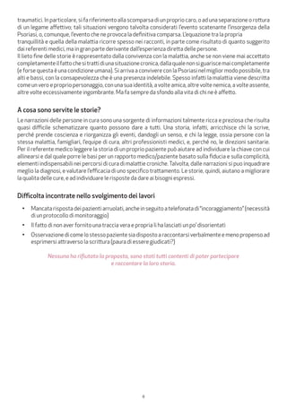 8
traumatici. In particolare, si fa riferimento alla scomparsa di un proprio caro, o ad una separazione o rottura
di un legame affettivo; tali situazioni vengono talvolta considerati l’evento scatenante l’insorgenza della
Psoriasi, o, comunque, l’evento che ne provoca la definitiva comparsa. L’equazione tra la propria
tranquillità e quella della malattia ricorre spesso nei racconti, in parte come risultato di quanto suggerito
dai referenti medici, ma in gran parte derivante dall’esperienza diretta delle persone.
Il lieto fine delle storie è rappresentato dalla convivenza con la malattia, anche se non viene mai accettato
completamenteilfattochesitrattidiunasituazionecronica,dallaqualenonsiguariscemaicompletamente
(e forse questa è una condizione umana). Si arriva a convivere con la Psoriasi nel miglior modo possibile, tra
alti e bassi, con la consapevolezza che è una presenza indelebile. Spesso infatti la malattia viene descritta
come un vero e proprio personaggio, con una sua identità, a volte amica, altre volte nemica, a volte assente,
altre volte eccessivamente ingombrante. Ma fa sempre da sfondo alla vita di chi ne è affetto.
A cosa sono servite le storie?
Le narrazioni delle persone in cura sono una sorgente di informazioni talmente ricca e preziosa che risulta
quasi difficile schematizzare quanto possono dare a tutti. Una storia, infatti, arricchisce chi la scrive,
perché prende coscienza e riorganizza gli eventi, dandogli un senso, e chi la legge, ossia persone con la
stessa malattia, famigliari, l’equipe di cura, altri professionisti medici, e, perché no, le direzioni sanitarie.
Per il referente medico leggere la storia di un proprio paziente può aiutare ad individuare la chiave con cui
allinearsi e dal quale porre le basi per un rapporto medico/paziente basato sulla fiducia e sulla complicità,
elementi indispensabili nei percorsi di cura di malattie croniche.Talvolta, dalle narrazioni si puo inquadrare
meglio la diagnosi, e valutare l’efficacia di uno specifico trattamento. Le storie, quindi, aiutano a migliorare
la qualita delle cure, e ad individuare le risposte da dare ai bisogni espressi.
Difficolta incontrate nello svolgimento dei lavori
•	 Mancatarispostadeipazientiarruolati,ancheinseguitoatelefonatadi“incoraggiamento”(necessità
di un protocollo di monitoraggio)
•	 Il fatto di non aver fornito una traccia vera e propria li ha lasciati un po’ disorientati
•	 Osservazione di come lo stesso paziente sia disposto a raccontarsi verbalmente e meno propenso ad
esprimersi attraverso la scrittura (paura di essere giudicati?)
Nessuno ha rifiutato la proposta, sono stati tutti contenti di poter partecipare
e raccontare la loro storia.
 