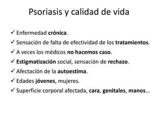 Psoriasis y calidad de vida

 Enfermedad crónica.
 Sensación de falta de efectividad de los tratamientos.
 A veces los médicos no hacemos caso.
 Estigmatización social, sensación de rechazo.
 Afectación de la autoestima.
 Edades jóvenes, mujeres.
 Superficie corporal afectada, cara, genitales, manos...
 