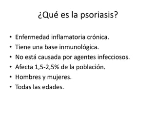 ¿Qué es la psoriasis?

•   Enfermedad inflamatoria crónica.
•   Tiene una base inmunológica.
•   No está causada por agentes infecciosos.
•   Afecta 1,5-2,5% de la población.
•   Hombres y mujeres.
•   Todas las edades.
 