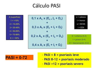 Cálculo PASI
 A (superficie)                                       c = cabeza
                  0,1 x Ac x (Ec + Ic + Dc)
  1 = <10%                                             t = tronco
  2 = 10-29%
                              +                        s = EESS
  3 = 30-49%       0,3 x At x (Et + It + Dt)            i = EEII
  4 = 50-69%                  +
  5 = 70-89%
                  0,2 x As x (Es + Is + Ds)      E = eritema (0-4)
  6 = > 90%
                                                  I = grosor (0-4)
                              +
                                               D = descamación (0-4)
                   0,4 x Ai x (Ei + Ii + Di)


                          – PASI < 8 = psoriasis leve
PASI = 0-72               – PASI 8-12 = psoriasis moderado
                          – PASI >12 = psoriasis severo
 