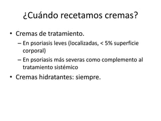 ¿Cuándo recetamos cremas?
• Cremas de tratamiento.
  – En psoriasis leves (localizadas, < 5% superficie
    corporal)
  – En psoriasis más severas como complemento al
    tratamiento sistémico
• Cremas hidratantes: siempre.
 