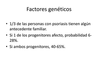 Factores genéticos

• 1/3 de las personas con psoriasis tienen algún
  antecedente familiar.
• Si 1 de los progenitores afecto, probabilidad 6-
  28%.
• Si ambos progenitores, 40-65%.
 