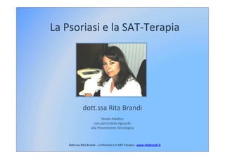 La Psoriasi e la SAT-Terapia




              dott.ssa Rita Brandi
                             Studio Medico
                       con particolare riguardo
                     alla Prevenzione Oncologica



    Dott.ssa Rita Brandi - La Psoriasi e la SAT-Terapia - www.ritabrandi.it
                                            SAT-
 