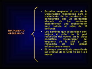Estudios respecto al uso de la Oxigenación Hiperbárica para el tratamiento de la psoriasis han demostrado que un porcentaje elevado de los pacientes experimentan una recuperación muy notoria al cabo de 10 sesiones.  Los cambios que se perciben son: mejora el color de la piel, reducción del edema en la placa psoriática, restauración del esquema de la piel y una reducción de las placas eritematoescamosas. El tiempo promedio de duración de los efectos de la OHB va de 4 a 8 meses. TRATAMIENTO HIPERBARICO 