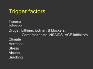 Trigger factors   Trauma Infection Drugs : Lithium, iodine , B blockers, Carbamazepine, NSAIDS, ACE inhibitors Climate Hormone,  Stress  Alcohol Smoking 