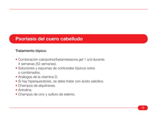 Psoriasis del cuero cabelludo

Tratamiento tópico:

• Combinación calcipotriol/betametasona gel 1 a/d durante
  4 semanas (52 semanas).
• Soluciones y espumas de corticoides tópicos solos
  o combinados.
• Análogos de la vitamina D.
• Si hay hiperqueratosis, se debe tratar con ácido salicílico.
• Champús de alquitranes.
• Antralina.
• Champús de cinc y sulfuro de selenio.


                                                                 15
 