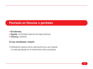 Psoriasis en flexuras o genitales

• Emolientes.
• Aguda: corticoides tópicos de baja potencia.
• Crónica: calcitriol.

Si hay candidiasis, tratarla

• Inhibidores tópicos de la calcineurina (su uso todavía
  no está aprobado en el tratamiento de la psoriasis).




                                                           17
 