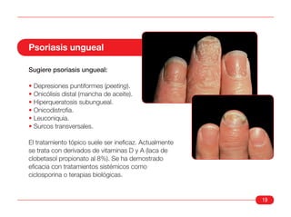 Psoriasis ungueal

Sugiere psoriasis ungueal:

• Depresiones puntiformes (peeting).
• Onicólisis distal (mancha de aceite).
• Hiperqueratosis subungueal.
• Onicodistrofia.
• Leuconiquia.
• Surcos transversales.

El tratamiento tópico suele ser ineficaz. Actualmente
se trata con derivados de vitaminas D y A (laca de
clobetasol propionato al 8%). Se ha demostrado
eficacia con tratamientos sistémicos como
ciclosporina o terapias biológicas.


                                                        19
 