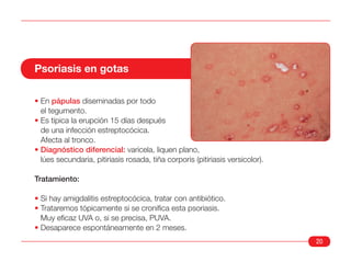 Psoriasis en gotas

• En pápulas diseminadas por todo
  el tegumento.
• Es típica la erupción 15 días después
  de una infección estreptocócica.
  Afecta al tronco.
• Diagnóstico diferencial: varicela, liquen plano,
  lúes secundaria, pitiriasis rosada, tiña corporis (pitiriasis versicolor).

Tratamiento:

• Si hay amigdalitis estreptocócica, tratar con antibiótico.
• Trataremos tópicamente si se cronifica esta psoriasis.
  Muy eficaz UVA o, si se precisa, PUVA.
• Desaparece espontáneamente en 2 meses.
                                                                               20
 
