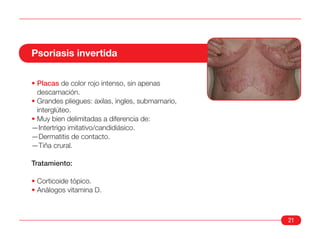 Psoriasis invertida

• Placas de color rojo intenso, sin apenas
  descamación.
• Grandes pliegues: axilas, ingles, submamario,
  interglúteo.
• Muy bien delimitadas a diferencia de:
—Intertrigo imitativo/candidiásico.
—Dermatitis de contacto.
—Tiña crural.

Tratamiento:

• Corticoide tópico.
• Análogos vitamina D.



                                                  21
 
