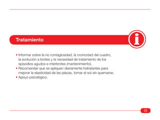Tratamiento

• Informar sobre la no contagiosidad, la cronicidad del cuadro,
  la evolución a brotes y la necesidad de tratamiento de los
  episodios agudos e interbrotes (mantenimiento).
• Recomendar que se apliquen diariamente hidratantes para
  mejorar la elasticidad de las placas, tomar el sol sin quemarse.
• Apoyo psicológico.




                                                                     23
 