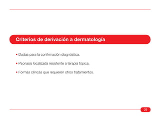 Criterios de derivación a dermatología

• Dudas para la confirmación diagnóstica.

• Psoriasis localizada resistente a terapia tópica.

• Formas clínicas que requieren otros tratamientos.




                                                      29
 