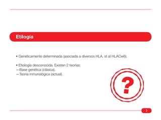 Etilogía


• Genéticamente determinada (asociada a diversos HLA, st al HLACw6).

• Etiología desconocida. Existen 2 teorías:
—Base genética (clásica).
—Teoría inmunológica (actual).




                                                                       3
 