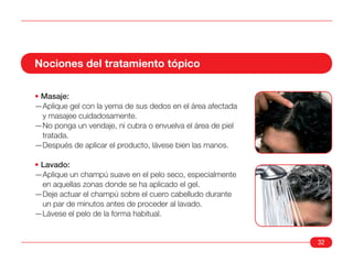 Nociones del tratamiento tópico

• Masaje:
—Aplique gel con la yema de sus dedos en el área afectada
  y masajee cuidadosamente.
—No ponga un vendaje, ni cubra o envuelva el área de piel
  tratada.
—Después de aplicar el producto, lávese bien las manos.

• Lavado:
—Aplique un champú suave en el pelo seco, especialmente
  en aquellas zonas donde se ha aplicado el gel.
—Deje actuar el champú sobre el cuero cabelludo durante
  un par de minutos antes de proceder al lavado.
—Lávese el pelo de la forma habitual.


                                                            32
 