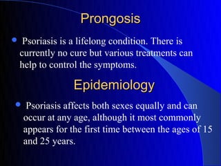 Prongosis
    Psoriasis is a lifelong condition. There is
    currently no cure but various treatments can
    help to control the symptoms.

                 Epidemiology
    Psoriasis affects both sexes equally and can
    occur at any age, although it most commonly
    appears for the first time between the ages of 15
    and 25 years.
 