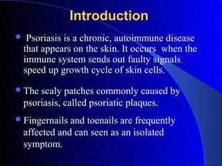 Introduction
    Psoriasis is a chronic, autoimmune disease
    that appears on the skin. It occurs when the
    immune system sends out faulty signals
    speed up growth cycle of skin cells.
 The   scaly patches commonly caused by
    psoriasis, called psoriatic plaques.
 Fingernails   and toenails are frequently
    affected and can seen as an isolated
    symptom.
 