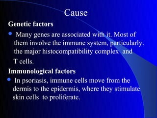 Cause
Genetic factors
 Many genes are associated with it. Most of
  them involve the immune system, particularly.
  the major histocompatibility complex and
 T cells.
Immunological factors
 In psoriasis, immune cells move from the
 dermis to the epidermis, where they stimulate
 skin cells to proliferate.
 