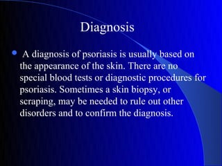 Diagnosis
    A diagnosis of psoriasis is usually based on
    the appearance of the skin. There are no
    special blood tests or diagnostic procedures for
    psoriasis. Sometimes a skin biopsy, or
    scraping, may be needed to rule out other
    disorders and to confirm the diagnosis.
 