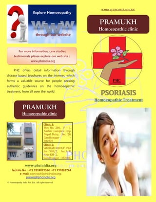 “FAITH IS THE BEST HEALER”
                           Explore Homoeopathy

                                                                     PRAMUKH
                                                                    Homoeopathic clinic
                              through our website



            For more information, case studies,
       testimonials please explore our web site :
                         www.phcindia.org


      PHC offers detail                 information      through
disease based brochures on the internet, which
forms a valuable source for people seeking
authentic       guidelines         on     the       homoeopathic
treatment, from all over the world.
                                                                     psoriasis
                                                                   Homoeopathic Treatment
                PRAMUKH
               Homoeopathic clinic

                                       Clinic 1:
                                       Plot No. 286, F – 1,
                                       Akshar Complex, Opp.
                                       Gopal Dairy, Sec. 20,
                                       Gandhinagar         –
                                       382020
                                       Clinic 2:
                                       ‘AKSHAR KRUPA’, Plot
                                       No. 598/2, Sec.5 B,
                                       Near KH -2,
                                       Gandhinagar - 382006

                   www.phcinidia.org
   : Mobile No : +91 9824022384, +91 999881744
          e-mail: contact@phcindia.org,
              pankaj@phcindia.org
© Homoeopathy India Pvt. Ltd. All rights reserved
 