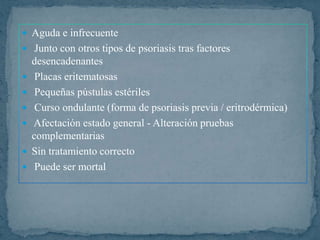  Aguda e infrecuente
 Junto con otros tipos de psoriasis tras factores
desencadenantes
 Placas eritematosas
 Pequeñas pústulas estériles
 Curso ondulante (forma de psoriasis previa / eritrodérmica)
 Afectación estado general - Alteración pruebas
complementarias
 Sin tratamiento correcto
 Puede ser mortal
 