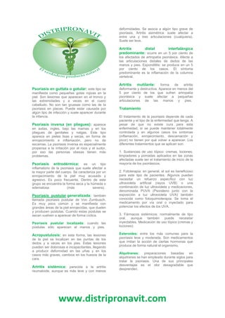 www.distripronavit.com
Psoriasis en guttata o gotular: este tipo se
manifiesta como pequeñas gotas rojizas en la
piel. Son lesiones que aparecen en el tronco y
las extremidades y a veces en el cuero
cabelludo. No son tan gruesas como las de la
psoriasis en placas. Puede estar causada por
algún tipo de infección y suele aparecer durante
la infancia.
Psoriasis inversa (en pliegues): aparece
en axilas, ingles, bajo las mamas y en los
pliegues de genitales y nalgas. Este tipo
aparece en pieles lisas y secas, en forma de
enrojecimiento e inflamación, pero no de
escamas. La psoriasis inversa es especialmente
propensa a la irritación por el roce y el sudor,
por eso las personas obesas tienen más
problemas.
Psoriasis eritrodérmica: es un tipo
inflamatorio de la psoriasis que suele afectar a
la mayor parte del cuerpo. Se caracteriza por un
enrojecimiento de la piel muy acusado y
agresivo. Es poco frecuente. Dentro de este
grupo se encuentra la forma seca y la húmeda o
edematosa (más severa).
Psoriasis pustular generalizada: también
llamada psoriasis pustular de Von Zumbusch.
Es muy poco común y se manifiesta con
grandes áreas de la piel enrojecidas, que duelen
y producen pústulas. Cuando estas pústulas se
secan vuelven a aparecer de forma cíclica.
Psoriasis pustular localizada: cuando las
pústulas sólo aparecen el manos y pies.
Acropustulosis: en esta forma, las lesiones
de la piel se localizan en las puntas de los
dedos y a veces en los pies. Estas lesiones
pueden ser dolorosas e incapacitantes, llegando
a producir deformidad en las uñas y en los
casos más graves, cambios en los huesos de la
cara.
Artritis sistémica: parecida a la artritis
reumatoide, aunque es más leve y con menos
deformidades. Se asocia a algún tipo grave de
psoriasis. Artritis asimétrica: suele afectar a
entre una y tres articulaciones (cualquiera).
Suele ser leve.
Artritis distal interfalángica
predominante: ocurre en un 5 por ciento de
los afectados de artropatía psoriásica. Afecta a
las articulaciones distales de dedos de las
manos y pies. Espondilitis: se produce en un 5
por ciento de los casos. El síntoma
predominante es la inflamación de la columna
vertebral.
Artritis mutilante: forma de artritis
deformante y destructiva. Aparece en menos del
5 por ciento de los que sufren artropatía
psoriásica y suele afectar a pequeñas
articulaciones de las manos y pies.
Tratamiento
El tratamiento de la psoriasis depende de cada
paciente y el tipo de la enfermedad que tenga. A
pesar de que no existe cura para esta
enfermedad, sí se puede mantener totalmente
controlada y en algunos casos los síntomas
(inflamación, enrojecimiento, descamación y
picor) no tienen por qué volver a aparecer. Los
diferentes tratamientos que se aplican son:
1. Sustancias de uso tópico: cremas, lociones,
limpiadores y pomadas aplicados en las zonas
afectadas suele ser el tratamiento de inicio de la
mayoría de los psoriásicos.
2. Fototerapia: en general, el sol es beneficioso
para este tipo de pacientes. Algunos pueden
necesitar un refuerzo específico con luz
ultravioleta artificial (rayos UVB) o una
combinación de luz ultravioleta y medicaciones,
denominada PUVA (Psoraleno junto con la
exposición a luz ultravioleta UVA) también
conocida como fotoquimioterapia. Se toma el
medicamento por vía oral o inyectado para
potenciar los efectos de los UVA.
3. Fármacos sistémicos: normalmente de tipo
oral, aunque también puede necesitar
inyectables. Medicación de uso tópico (cremas y
lociones):
Esteroides: entre los más comunes para la
psoriasis leve y moderada. Son medicamentos
que imitan la acción de ciertas hormonas que
produce de forma natural el organismo.
Alquitranes: preparaciones basadas en
alquitranes se han empleado durante siglos para
tratar la psoriasis. Una de sus principales
desventajas es el olor desagradable que
desprenden.
 