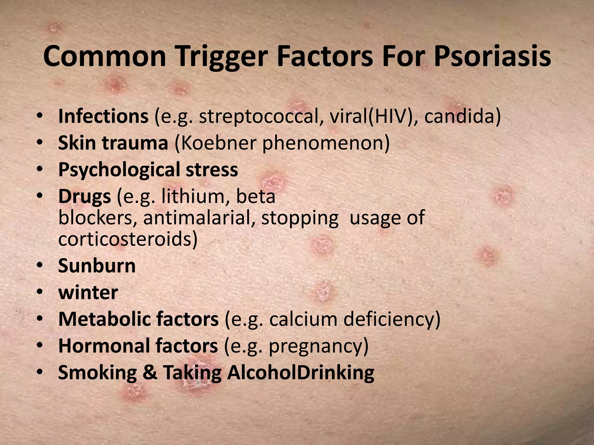 Common Trigger Factors For Psoriasis
•
•
•
•
•
•
•
•
•

Infections (e.g. streptococcal, viral(HIV), candida)
Skin trauma (Koebner phenomenon)
Psychological stress
Drugs (e.g. lithium, beta
blockers, antimalarial, stopping usage of
corticosteroids)
Sunburn
winter
Metabolic factors (e.g. calcium deficiency)
Hormonal factors (e.g. pregnancy)
Smoking & Taking AlcoholDrinking

 