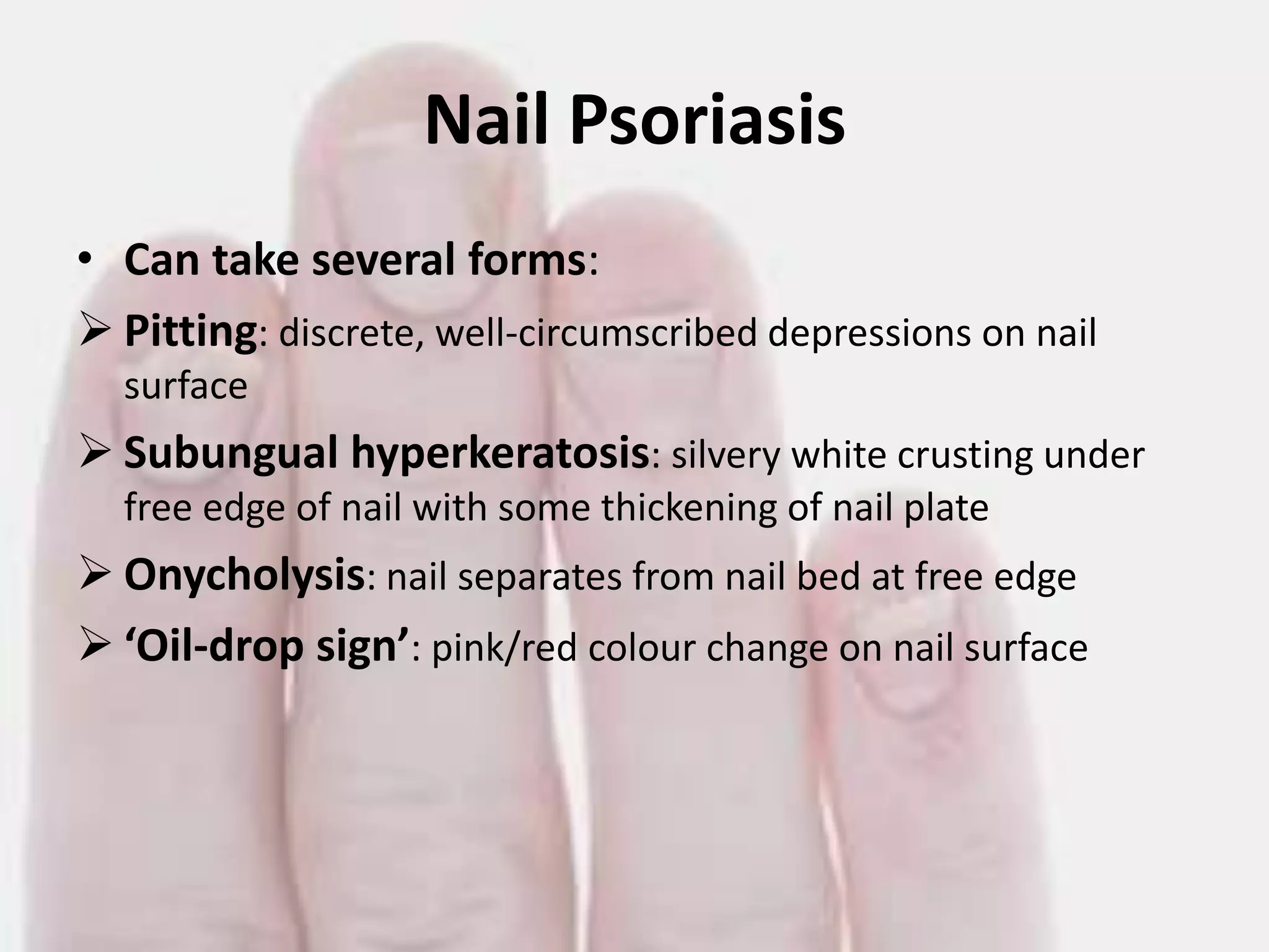 Nail Psoriasis
• Can take several forms:
 Pitting: discrete, well-circumscribed depressions on nail
surface

 Subungual hyperkeratosis: silvery white crusting under
free edge of nail with some thickening of nail plate

 Onycholysis: nail separates from nail bed at free edge
 ‘Oil-drop sign’: pink/red colour change on nail surface

 