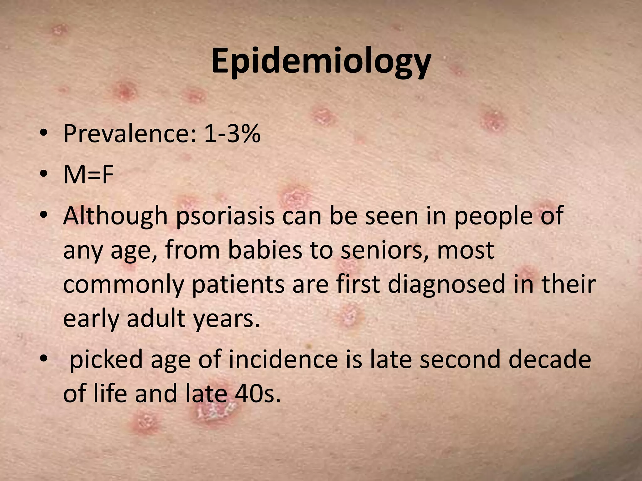 Epidemiology
• Prevalence: 1-3%
• M=F
• Although psoriasis can be seen in people of
any age, from babies to seniors, most
commonly patients are first diagnosed in their
early adult years.
• picked age of incidence is late second decade
of life and late 40s.

 