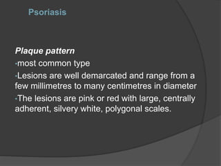 Psoriasis
Plaque pattern
•most common type
•Lesions are well demarcated and range from a
few millimetres to many centimetres in diameter
•The lesions are pink or red with large, centrally
adherent, silvery white, polygonal scales.
 