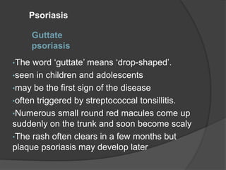 Guttate
psoriasis
•The word ‘guttate’ means ‘drop-shaped’.
•seen in children and adolescents
•may be the first sign of the disease
•often triggered by streptococcal tonsillitis.
•Numerous small round red macules come up
suddenly on the trunk and soon become scaly
•The rash often clears in a few months but
plaque psoriasis may develop later
Psoriasis
 