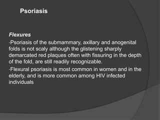 Flexures
•Psoriasis of the submammary, axillary and anogenital
folds is not scaly although the glistening sharply
demarcated red plaques often with fissuring in the depth
of the fold, are still readily recognizable.
•Flexural psoriasis is most common in women and in the
elderly, and is more common among HIV infected
individuals
Psoriasis
 